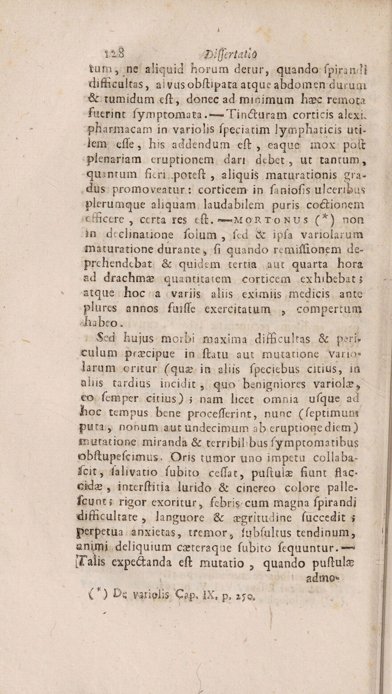 tura, ne aliquid horum detur, quando fpiraivli &lt;ljfficultas 5 alvus obftipata atque abdomen durum &amp; tumidum eft, donec ad mmimum haec remota Fuerint fymptomata. — Tin&amp;uram corticis alexh pjharmacam in variolis fpeciatim lymphaticis uti¬ lem efte , his addendum eft, eaque mox poit plenariam eruptionem dari debet, ut tantum, quantum fieri .peteft , aliquis maturationis gra¬ dus promoveatur: corticem in faniofis ulceribus plerumque aliquam laudabilem puris codtionem efficere , certa res eft. ~MoR to n u s (*) non 2n decimatione Folum , fed &amp; ipfa variolarum maturatione durante, fi quando remiftionem de¬ prehendebat &amp; quidem tertia aut quarta hora ad drachmae quantitatem corticem exhibebat» atque hoc a variis aliis eximiis medicis ante pSiires annos fuifle exercitatum 9 compertum ■•habeo. Sed hujus morbi maxima difficultas 8c peri» Culum preeeipue io flatu aut mutatione 'Varia* larum oritur (quse in aliis fpeciebus citius, m alus tardius incidit, quo benigniores variolse, co femper citius) &gt; nam licet omnia ufque ad hoc tempus bene proceflerint, nunc (feptimum puta, nonum aut undecimum ab eruptione diem ) mutatione miranda &amp; terribil bus fymptomatibus tobftupefe imus, Oris tumor uno impetu collaba¬ scit, I a 11 v a 11 o fubito ceffat, ptiflulas fiunt flac- cudas 5 interfinia lurido &amp; cinereo colore palle¬ scunt 5 rigor exoritur, febris cum magna fpirandj difficultate , languore aegritudine fuccedit » perpetua anxietas, tremor, fubfultus tendinum, animi deliquium eseteraque fubito fequuntur.*—53 [Talis expedtanda eft mutatio , quando puftulae 1 admo»! ( *) Dx vari piis Cpp. IX, p,