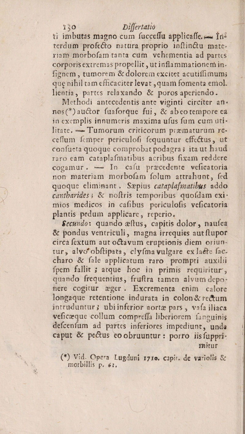 ti imbutas magno curn fucceffu applicaffe.« tri* terdum profe&amp;o natura proprio inflin&amp;u mate» nam morbofam tanta cum vehementia ad partes corporis extremas propellit, ut inflammationem in» fignem, tumorem &amp; dolorem excitet acutiffimumj que nihil tam efficaciter levat ,quam fomenta emoL lientia, partes relaxando &amp; poros aperiendo. Methodi antecedentis ante viginti circiter an* n©s(*) audior fuaforque fui, &amp; abeo tempore ea in exemplis innumeris maxima ufus fum cum uti¬ litate. -^«-Tumorum criticorum praematurum re- cefTum femper periculofi fequuntur efFe<5tus, ut confacta quoque comprobat podagra > ita ut haud raro eam catapiafmatibus acribus fixam reddere cogamur . ■—- In cafu procedente vefieatoria non materiam morbofam folum attrahunt, fed quoque eliminant. Saepius catapiafmatibus addo cantharides i &amp; noftris temporibus quofdam exi¬ mios medicos in cafibus fersculofis vefieatoria plantis pedum applicare, reperio. Secundoi quando sdius, capitis dolor, naufea &amp; pondus ventriculi, magna irrequies autfhipor circa fextum aut odhvum eruptionis diem oriun tur, alvo^obftipata , clyfma vulgare exlru^efac- charo &amp; fale applicatum raro prompti auxilii fpem fallit ; atque hoc in primis requiritur , quando frequentius, fruflra tamen alvum depo¬ nere cogitur a?ger . Excrementa enim calore longaque retentione indurata in colon &amp; re&amp;um intruduntur,’ ubiinferior aorta? pars, vafa iliaca vefica?que collum compreffa liberiorem fanguinis defcenfum ad partes inferiores impediunt, und« caput &amp; pe&amp;us eoobruuntur: porro iisfuppri- mitur (*) Vid. Opera Lugduni 1710. capit, de variolis &amp; morbillis p, 61,