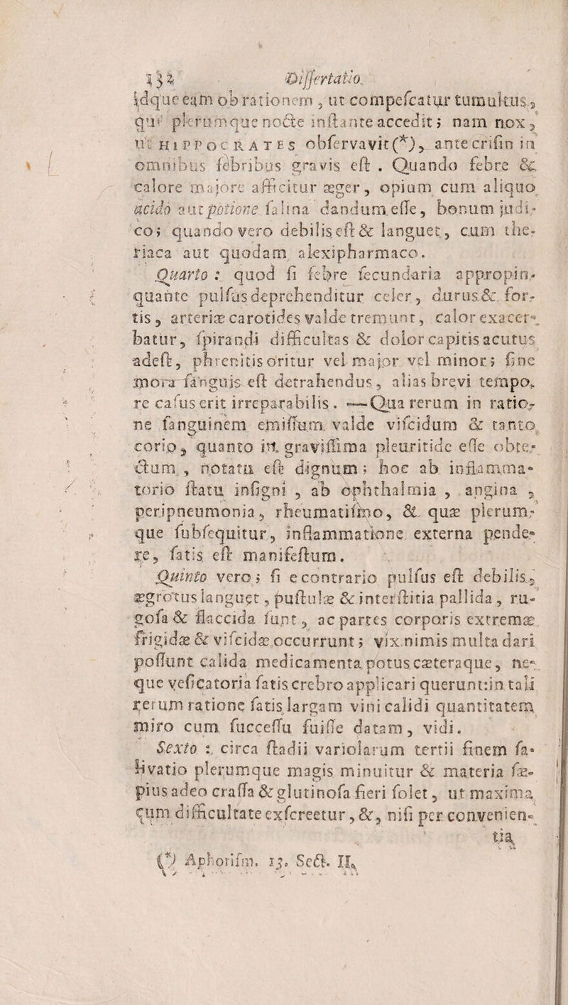■ &lt;0ifjtrtaiio.. Wqueeain obrationem , tu compefcati&amp;r tumultus» qm plerumque no&amp;e'inflante accedit 5 nam nox , tu Hippocrates obfervavit (*) 5 ante crifin i a omnibus tibribgs gravis, efl . Quando febre ■calore 'majore afficitur agger, opium cum aliquo acido a u t potio?: e ia lina, da n d u m e (Te, h©n u m jii d i * co; quando vero debilis eft &amp; languet., cum the- riaca aut quodam alexipharmaco. Quarto : quod fi febre fecundaria appropin¬ quante pujfus deprehenditur celer , durusSc for¬ tis , arteriae carotides valde tremunt, calor exacem hatur, fpirandi difficultas &amp; dolor capitis acutus adeft, phrenitis oritur vei major vel minor ; fine mom fangujs eft detrahendus, alias brevi teflapo* re cafuserit irreparabilis . —Qua rerum in ratio¬ ne fanguinem e.miffum valde vjfcidum &lt;k tanto, corio} quanto ht graviifima pleuritide ede obte¬ ctum.., notata eft dignum; hoc ab inflamma- torio flatu infigni , ab Ophthalmia , angina 5 perjpneumonia , rheumatiiffio, &amp;. quae plerum.-' que fubfequitur, inflammatione externa pende* re, fatis eft maoifeftura. Quinto vero; fi e contrario pullus eft debilis.5 ^grotus languet, puftulse Se inter!ftitia pallida , ru¬ go fa Se flaccida fupt, ac partes corporis, extremae frigida &amp; vifcid^ occurrunt; vix.nimis multa dari poflunt calida medicamenta potuscasteraque, ne¬ que yeficatoria fatis crebro applicari querumrin tali rerum ratione fatis largam vini calidi quantitatem luiro cum fiicceffu fuiOe datam, vidi. Sexto circa ftadii variolarum tertii finem fa- livatio plerumque magis minuitur &amp; materia fs* pius adeo craffa &amp; g 1 u t i n o fa fieri folet , ut maxima cqm difficultateexfereetur,&amp;3 nili per convenien¬ di Aphorifm. i?» Se&lt;ft. II*
