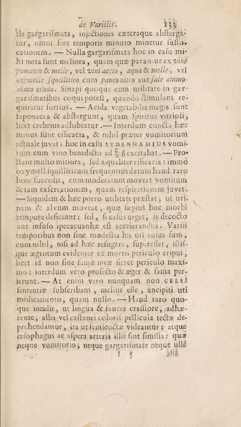 de Vdriblis'* Vh gafgarifmata, injedhones caeteraque abflerga* 'rnr, omni fere temporis minuto minetur fu lio* cationem. — Nulla gargarifmata hoc in cafu mr hi nota funt meliora , quam quae parao ur ex vino ■pomdeeo &amp; meile , vel vini aceto , aqua &amp; meile 5 vel 'oxy meile fquillitico cum pauco nitro aut fate ammo - Vhtfro crudo. Sinapi quoque cum utilitate in gar* garifm a tibiis coqui potefl, quando R:i'mu!ans re» quiricur fortius. — Acida vegetabilia magis funfc faponacca &amp; abfterguot, quam fpiritus vitripii, licet crebrius adhibeatur .— Interdum eundi a hatfc jmmus lunt efficacia, &amp; nihil praeter vomitofiuui V, duale juvat 5 hoc in cafu sydenhami u s vomi* tum cum vino benedidto ad \ $ excitabat. — Pro** !Unt multo mitiora , fed aequaliter efficacia : irnmo oxymell fquiHiticum frequentius datum haud raro bene fuccedjt, cum moderaram moveat vomitum &lt;$c tam exfcreationeril, qitatfi fefjpirationem juvet. •—SiquidemJk ha^c porro utilitate praffiat, ut uri¬ nam &amp; alvum moveat, quae faepius hoc, morbi tempore deficiunt: fed , fi cafiis urget j is decocld aut infufo ipeca.cuanhse eft accelerandus. Variis temporibus non fine modeftia his uti atiius fum; cum nihil, nifi ad haec refugere5 fupereffet , ifiii- qUe aegrotum evidenter ex mortis pericdlq eripui , licet id non fine fama® meae fieret periculo maxi¬ mo % interdum vero profedto &amp; aeger 6c fama perr ierunt.—At; enim vero rmnqilam non celsi lententia? fiibfcribam , melius efleancipia uti medicamento, quam nullo.—Haud raro quo¬ que incidit 3 ut lingua &amp; fauces crailipre, .adhe¬ rente ? alba vel cafianei coloris pellicula tedfce de» prehendantur, ita ut femicodfoe videantur 5 atque cefophagus ac afpera arteria illis fint filfisHai qui neque vomitorio, neque uargarifinate Bfque lilii 1 i Illi