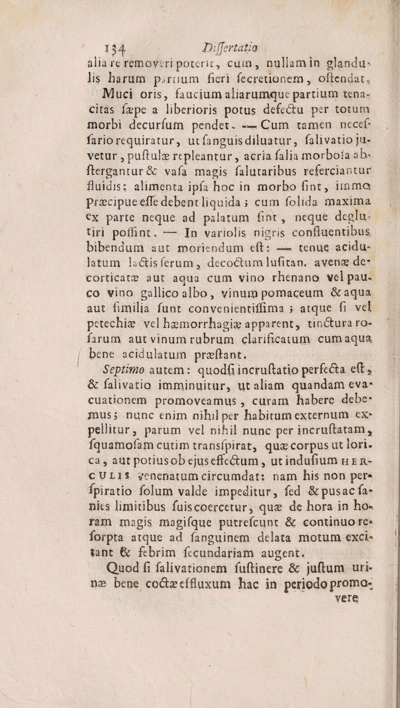 j34 Difjertatia alia re remoytri poterit, curo, nullam in glandii' iis harum p^ruuro heri fe cretio nem, oltcndat» iVIuci oris, fauciumaliarumquepartium tena- citas faspe a liberioris potus defedu per totum morbi decurfum pendet. — Cum tamen nccefi fariorequiratur, utfanguisdiluatur, falivatioju¬ vetur 3 puftulte repleantur, acria falia morbola ah- ftergantur&amp; vafa magis falutaribus referciantur fluidis» alimenta ipfa hoc in morbo fint, imma praecipue efle debent liquida j cum folida maxima ex parte neque ad palatum fint , neque deglu- tiri pollint. — In variolis nigris confluentibus bibendum aut moriendum efl: —* tenue acidu¬ la tum ladis ferum, decadum lufitan. aven^ de¬ corticata aut aqua cum vino rhenano vel pau¬ co vino gallica albo, vinum pomaceum &amp;aqua aut fimilia funt convenientiifima i atque fl vei pctechia? vel haemorrhagia? apparent, tinduraro- farum aut vinum rubrum clariflcatum cum aqua bene acidulatum prseflant. Septimo autem: qiiodfi incruftatio perfeda e(l, &amp; falivatio imminuitur, ut aliam quandam eva¬ cuationem promoveamus , curam habere debe¬ mus j nunc enim nihil per habitum externum ex¬ pellitur, parum vel nihil nunc per incruftatamy fquamofam cutim transfpirat, quas corpus ut lori- ca, aut potius ob ejus effedum, ut indufium h er- culis venenatum circumdat: nam his non per* fpiratio folum valde impeditur, fed &amp;pusacfa- nits limitibus fuiscoercetur, quae de hora in ha» ram magis magifque putrefcunt &amp; continuo re* forpta atque ad fanguinem delata motum exci¬ tant febrim fecundariam augent. Quod fi falivationem fuftinere &amp; juftum uri- xix bene codse effluxum hac in periodo promo¬ vere