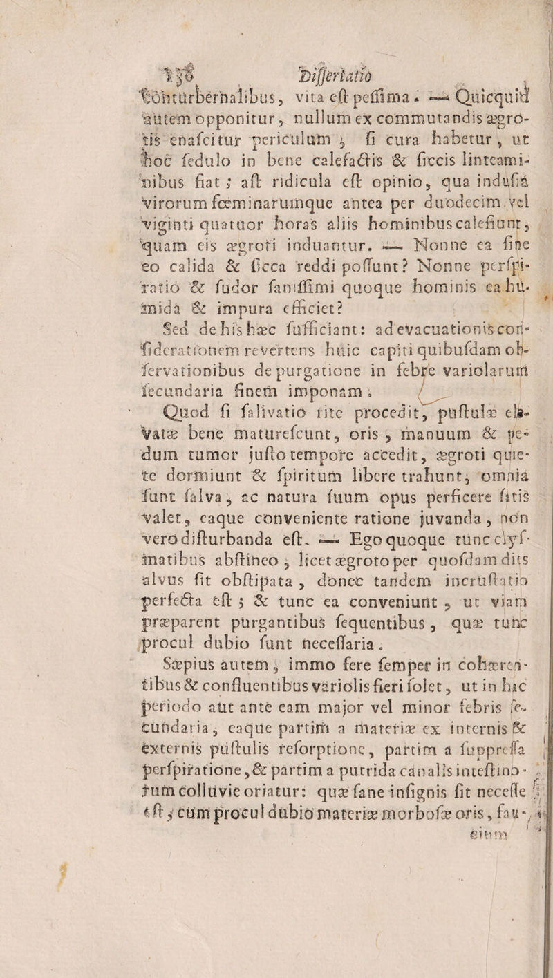iujjeriatio %obturberhalibu$, vita eft peltlma . Quicquia aiitem opponitur, nullum ex commutandis aegro¬ tis enafcitiii* periculum fi cura habetur , ut hoc fedlilo in bene calefadis &amp; ficcis linteami¬ nibus fiat; aft ridicula eft opinio, qua indufiA Virorumfixminarumque antea per duodecim vci Viginti quatuor horas aliis hominibus calefiunt, 'quam eis segroti induamur. — Nonne ea fine eo calida &amp; ficca reddi poliunt ? Nonne perffli- ratio &amp; fudor fan illimi quoque hominis eahu- finida &amp; impura efficiet? Sed de his haec fixffidant: ad'evacuationis cori- fideratfonem revertens htlic capiti quibufdam ob- fervationibus depurgatione in febre variolarum fecundaria finem imponam; Quod fi falivatio rite procedit, pullulae ela- Vatsfe bene inaturefctmt, oris , manuum &amp; pe* dum tumor jufio tempore accedit, aegroti quie¬ te dormiunt &amp; fpiritum libere trahunt, omnia fiunt falva, ac natura fuum opus perficere fiatis Valet, eaque conveniente ratione juvanda, non Verddifturbanda eft, ~ Ego quoque tUncc\yf* anatibus abfliheo , licet aegroto per quofdamdiis alvus fit obftipata , donec tandem incrtiftatip perfedla eft $ &amp; tunc ea conveniunt ? ut viam praeparent purgantibus fequentibus, quae tunc procul dubio funt neceflaria. Saepius autem, immo fere fiemper in cohsereri- tibus&amp; confluentibus variolis fieri iolet, ut in hac periodo aUt ante eam major vel minor febris fe- fcundaria, eaque partim a materiae cx internis &amp; externis pullulis reforptione, partim a fu pp refla perfpiratidne,&amp;partim a putrida canalis inteftinb- tum colluvie oriatur: quas faneinfignis fit necefle €ft j cum procul dubio materia morbofe oris, fau e i mu S' ' I r/