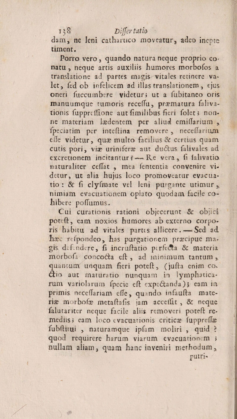 \ i$8 Differ tat ia dam, ne leni catharuco moveatur, adeo inepte timent. Porro vero 3 quando natura neque proprio co&lt; natu 3 neque artis auxiliis humores morbofos a translatione ad partes magis vitales retinere va¬ let, fed ob infelicem ad illas translationem, ejus oneri fuccumbere videtur &gt; ut a fubitaneo oris manuumque tumoris receffu, praematura faliva- tionss fuppreffione aut ftmilibus fieri folet &gt; non¬ ne materiam ludentem per aliud emiflarium fpeciatim per inteflina removere necefTarityn ede videtur, quae multo faniius &amp; certius quam cutis pori, via? urimferse aut dudus falivales ad excreuonem incitamur f — Re vera, fi lahvatio naturaliter cedat , mea fententsa convenire vi¬ detur, ut alia hujus loco promoveatur evacua¬ tio : &amp; fi clyfmate vel leni purgante utimur, nimiam, evacuationem opiato quodam facile co¬ hibere pofTumus. Cui curationis rationi objecerant Sc objici poteft, eam noxios humores ab externo corpo¬ ris habitu ad vitales partes allicere.—.Sed ad haec refpondeo, has purgationem praecipue ma¬ gis def ndtpe. Ii incruftatio perfera &amp; materia morbofa poncoda eft , ad minimum tantum , cfuamum unquam fieri poteft, (jufta enim co. £L'io aut maturatio nunquam in lymphatica¬ rum variolarum fpecie eft expedanda)$ eam ia primis neceftariam efte, quando infaufta mate¬ riae morbofa? metaftafk jam accedit , &amp; neque falutariter neque facile alsis removeri poteft re¬ mediis i eam loco evacuationis criticae fuppredae fubftitui , naturamque ipfam moliri , quid &gt; quod requirere harum viarum evacuationem ; nullam aliam, quam hanc inveniri methodum, putri- )