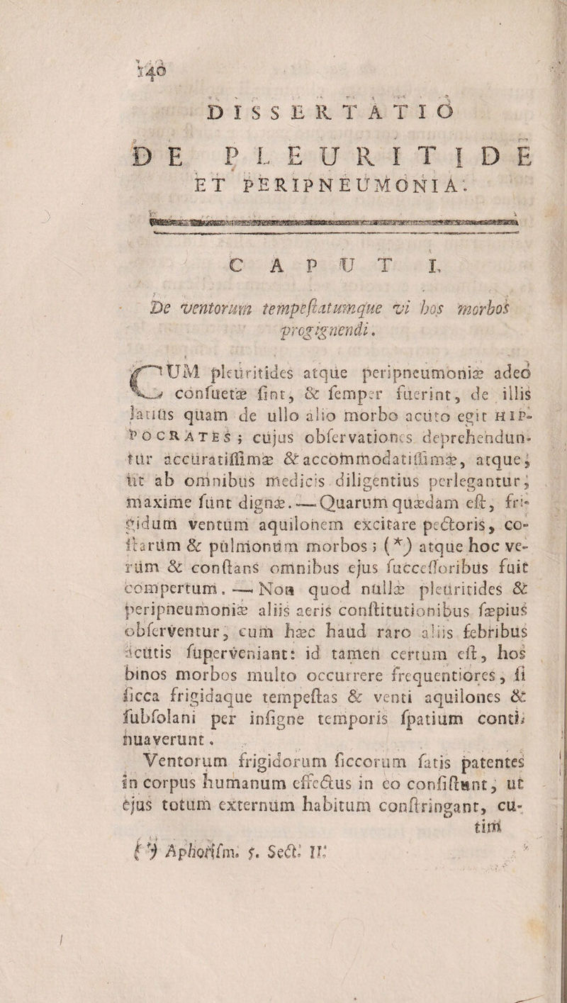 4° DISSERTAT id D E P L EURITI D E ET PERIPNEUMONI A. CAPUT I, y \ ..-p De ventomm t e mp e flatum que vi hos morbos progignendi. ? CUM pkiiritides atque penpneumoniae adeo confuetse fint, &amp; femp:r fiierint3 de illis laniis qiiam de ullo also morbo acuto egit hip- 1’ocrates ; cujus obfervationes deprehendam tUr aceiiratsiilmse St accbinmodatiiiini^5 atque , iit ab omnibus medicis diligentius perlegantur, maxime fiint dignae.-—Quarumquasdam ek5 fri* gi durii ventum aquilonem excitare pedoris, co¬ llarum Se pulmonum morbos; (*) atque hoc ve» nim &amp; conflans omnibus ejus fuccefforibiis fuit compertum, —. Noa quod nullas pleUritides St periprieumonias aliis aeris conftitutionibus fsepius obferventur, cum hxc haud raro abis febribus acutis ftiperveniant: id tamen certum dt , hos binos morbos multo occurrere Frequentiores, ii hcca frigidaque tempeftas Se venti aquilones St fubfolani per infigne temporis fpatium conth hua verunt, Ventorum frigidorum ficcorum fatis patentes in corpus humanum effedlus in eo confidunt, ut ejus totum externum habitum conftringant, cu- tim t i Aphotifm* f. Sed,' U* /