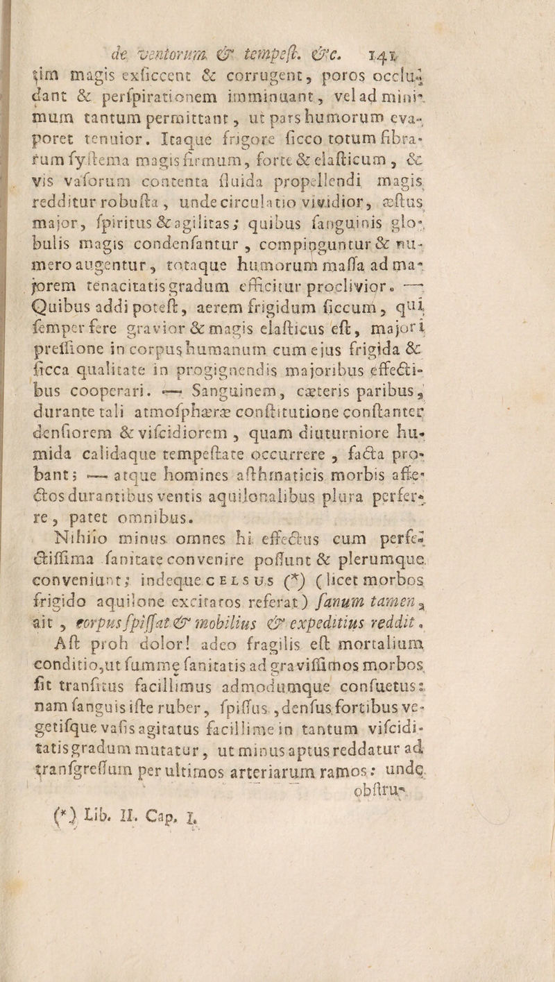 magis exficcent &amp; corrugent, poros occlud Jant Se pertpirationem imminuant, v.eladmitm mum tantum permittant, ut pars humorum eva¬ poret tenuior. Itaque frigore ficco totum fibra» f urn fy llema magis firmum, forte Se eiafiicum , Sc vis vaforum contenta fluida propellendi magis redditur robufta , unde circulatio vividior, sefius major, fpiritus &amp; agi litas; quibus farrguinis glo¬ bulis magis condenfantur , compinguntur &amp; nu¬ mero angentur, totaque humorum raaffa ad tna- jorem tenacitatis gradum efficitur proclivior. ■—' Quibus addi poteft, aerem frigidum ficcuni, qui. femperfere gravior &amp; magis eiafticus efi, majori prelfione in corpus humanum cum e jus frigida &amp; itcca qualitate in progignendis majoribus effedti- bus cooperari. —» Sanguinem, caeleris paribus, durante tali atmofphaerae confistutione confianter denfiorem Se vifcidiorem , quam diuturniore Iui- mida calidaque tempefiate occurrere , fadfca pro» bant; ~ atque homines affhrnaticis morbis afe* dios durantibus ventis aquilonalibus plura perfer®, re, patet omnibus. Nihilo minus, omnes hi effe&amp;us cum perfe* clifflma fanitate convenire poffunt &amp; plerumque, conveniunt; tndeque.c e l s us (f) ( licet morbos frigido aquilone excitatos referat) fanum tamen % ait , eorpusfpiffat &amp; mobilius &amp; expeditius reddit. Aft proh dolor! adeo fragilis efi mortalium conditio,ut funi me fani tatis ad gravilfidaos morbos fit tranfnus facillimus adm.odumque confuetus:, n am fa ngu i s i fte r uber, fp i ffu s., dcn fus, fort i bus ve - getifque va.fisagitatus facillime in tantum vifeidi» tatis gradum mutatur, ut minus aptus reddatur ad tranfgreffum per ultimos arteriarum.ramos; undq. obflrup (*) Lib. II. Cap. X.