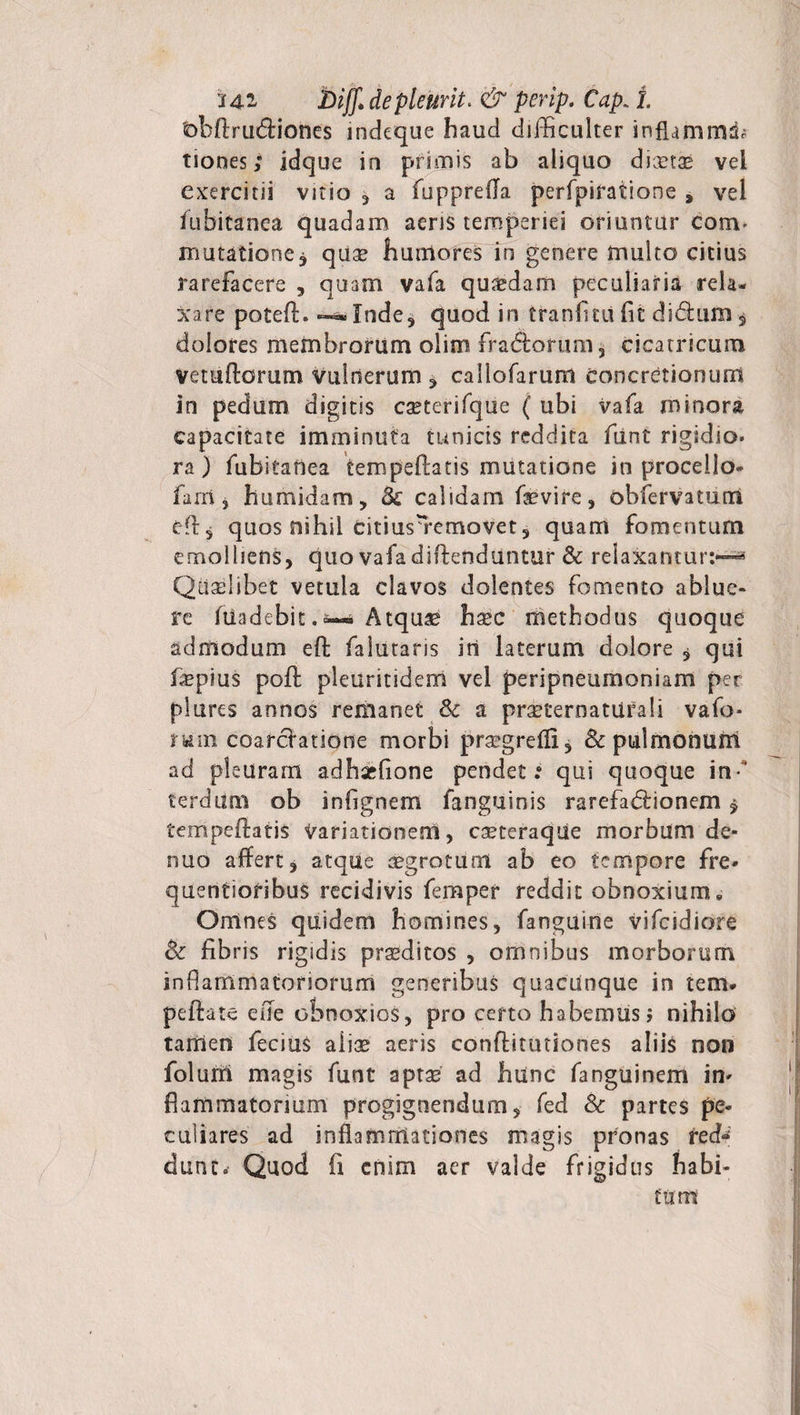 'ohArudiones indeque haud difficulter inflammri; tiones; idque in primis ab aliquo dicetse vel exercitii vitio , a fupprefla perfpiratione , vel fubitanea quadam aeris temperiei oriuntur conv mutatione * quae humores in genere multo citius rarefacere , quam vafa quasdam peculiaria rela¬ xare potefl. — Inde, quod in tranfitii fit di dum , dolores membrorum oiim fradorum, cicatricum Vetuftorum Vulnerum, callofarum concretionum in pedum digitis caeterifque ( ubi vafa minora capacitate imminuta tunicis reddita funt rigidio. ra) fubitanea tempeftatis mutatione in procello- farri j humidam, &amp; calidam fievire, obfervatutn efl, quos nihil citiusYemovet, quam fomentum emolliens, quo vafa diffenduntur &amp; relaxantur:—* Qualibet vetula clavos dolentes fomento ablue¬ re ftiadebit. — Atquae hsec methodus quoque admodum efl: falutaris iri laterum dolore * qui fiepius poli pleuritidem vel peripneumoniam per plures annos remanet Sc a praeternaturali vafo* rum coardatione morbi praegrefli* Sc pulmonum ad pleuram adhsefione pendet.* qui quoque in- terdum ob infignem fanguinis rarefadionem $ tempeflatis variationem, caeteraque morbum de* nuo affert, atque aegrotum ab eo tempore fre* quentioribus recidivis femper reddit obnoxium. Omnes quidem homines, fanguine vifeidiore fk fibris rigidis prseditos , omnibus morborum inflammatoriorum generibus quacunque in tem* pefiate eue obnoxios, pro certo habemus j nihilo tamen fecius aiias aeris conftitutiones aliis non folurri magis funt aptse ad hunc fanguinem in- fiammatonum progignendum, fed &amp; partes pe¬ culiares ad inflammationes magis pronas red-‘ dunc. Quod fi enim aer valde frigidus habi¬ tum1