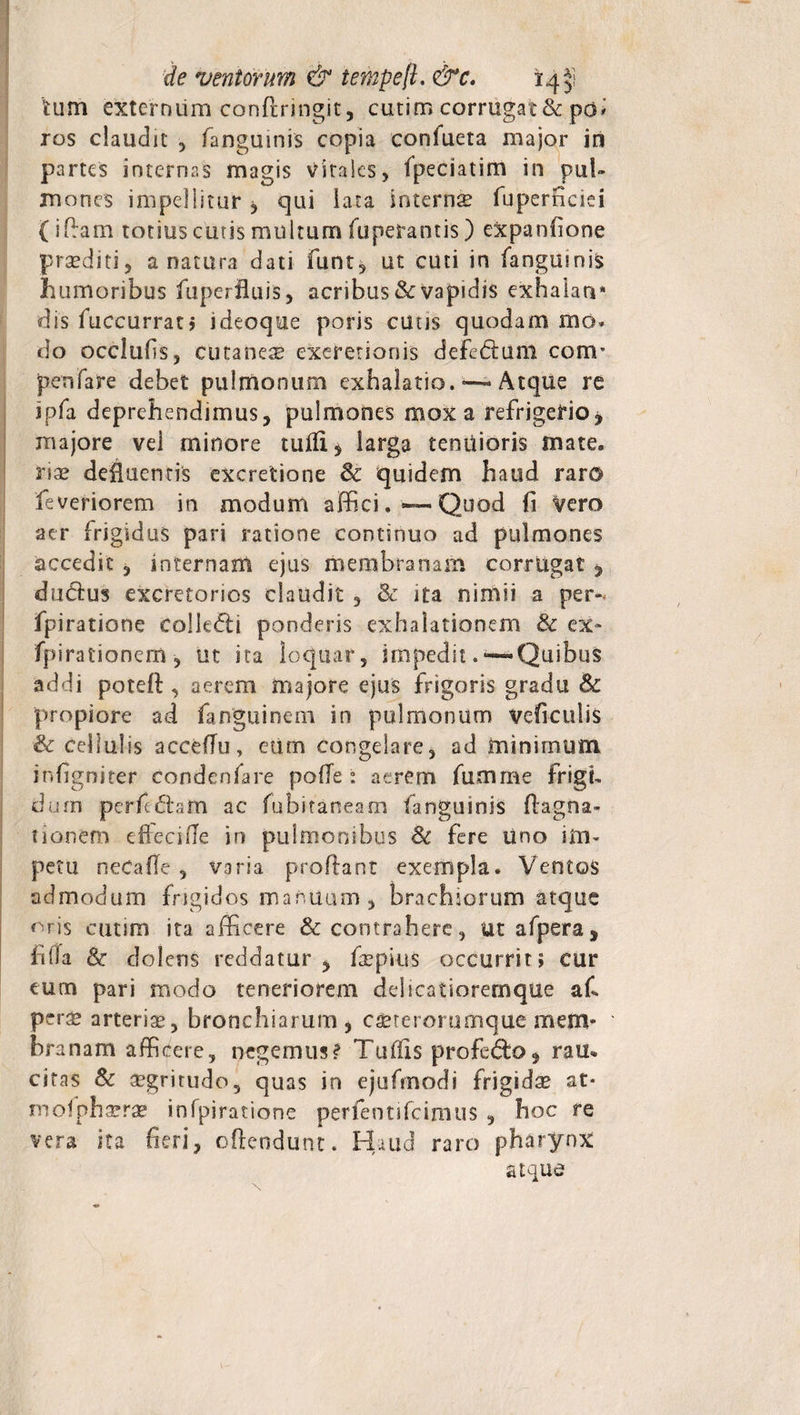 de ventorum &amp; tenipeft. &amp;c. 14^! tum externum conftringit, cutim corrugat &amp; po* ros claudit , fanguinis copia conlueta major in partes internas magis vitales, fpeciatim in pul¬ mones impellitur , qui lata interna fuperficiei (iflam totius cutis multum fuperantis) expanfione praediti, a natura dati funt, ut cuti in fangumis humoribus fuperiluis, acribus Se vapidis exhalan* dis fuccurrat; ideoque poris cutis quodam mo* do ocelufis, cutanea exeretionis deferam cam¬ pen (are debet pulmonum exhalatio. Atque re ipfa deprehendimus, pulmones mox a refrigerio j majore vel minore tufli* larga tenuioris mate, riae defluentis excretione Se quidem haud raro leveriorem in modum affici. ~ Quod fi Vero aer frigidus pari ratione continuo ad pulmones accedit , internam ejus membranam corrugat , duClus excretorios claudit , Sc ita nimii a per-, fpiratione collegi ponderis exhalationem Sc ex- fpirationem , ut ita loquar, impedit. —«Quibus addi poteA , aerem majore ejus frigoris gradu Se propiore ad fanguinem in pulmonum veficulis &amp; cellulis acceflu, eum congelare, ad minimum infigniter condenfare polle • acrem fumme frigi¬ dum perficam ac fubitaneam fanguinis ftagna- tionem eflecifle in pulmonibus 8e fere uno im¬ petu neCafle , varia proflant exempla. Ventos admodum frigidos manuum, brachiorum atque oris cutim ita afficere &amp; contrahere, utafpera, fida Se dolens reddatur, fsepius occurrit; cur eum pari modo teneriorem delicatioremque afi pcrx arteria, bronchiarum, cscterorumque mem¬ branam afficere, negemus? Tuffis profe&amp;o, rau* citas 8c aegritudo, quas in ejufmodi frigida at* xnofphaerae infpiratione perfentifcimus , hoc re vera ita neri, oflendunt. Haud raro pharynx atque