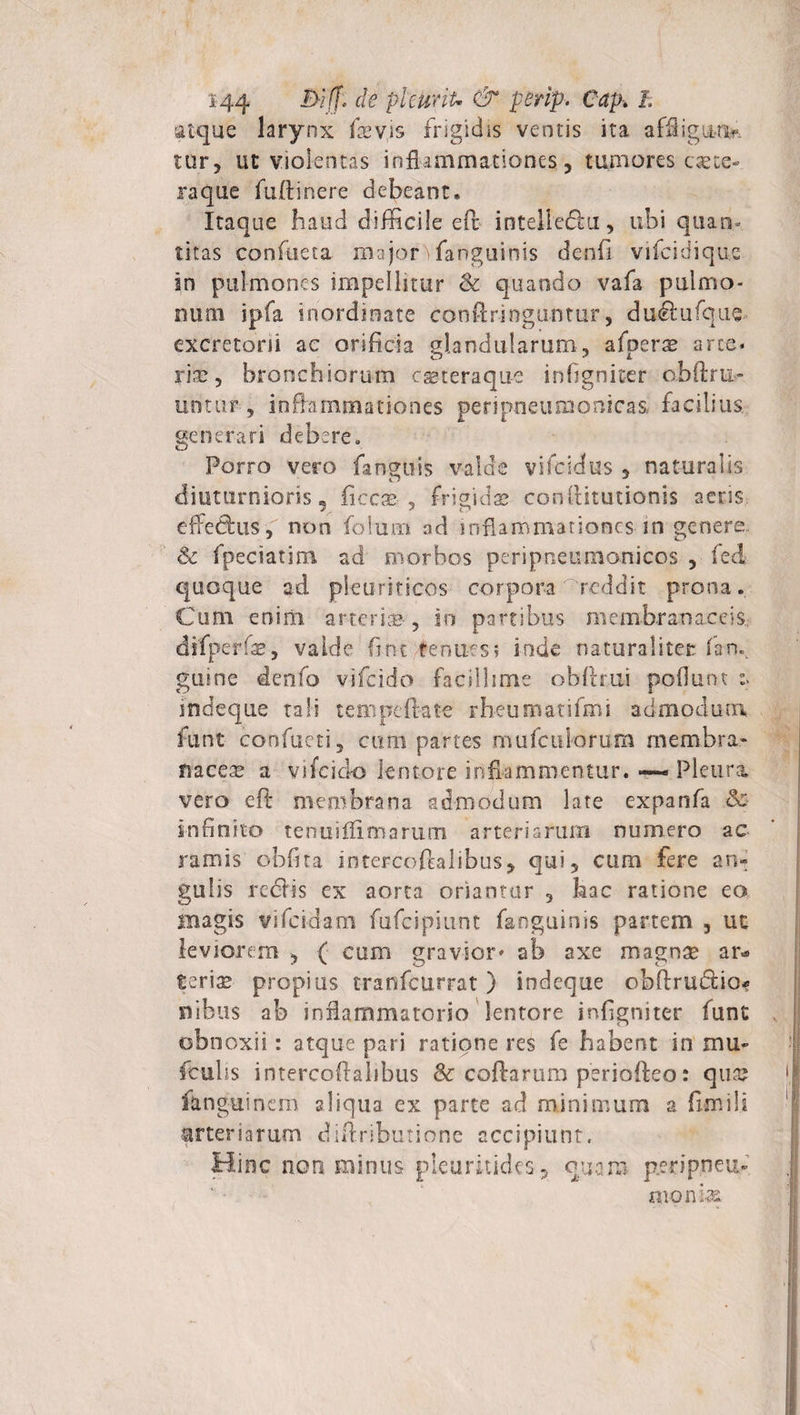 atque larynx fevis frigidis ventis ita affligun¬ tur, ut violentas inflammationes, tumores caece¬ raque fuftinere debeant* Itaque haud difficile eft intelledu, ubi quan¬ titas confuera majoC fanguinis denfi vifcidique in pulmones impellitur &amp; quando vafa pulmo¬ num ipfa inordinate conftringuntur, dudufque excretorii ac orificia glandularum, afueras arce, riao 5 bronchiorum cg&amp;teraque infigniter obftru- untur , inflammationes peripneiunqnica&amp; facilius generari debere» Porro vero fsnguis valde vifesdus , naturalis diuturnioris, ficcae , frigidas conttitutionis aeris efledus , non folurn nd inflammationes in genere &amp; fpeciatim ad morbos peripneumonicos , fed quoque ad pleuriticos corpora-reddit prona. Cum eniiii arteria*, in partibus membranaceis, difperfas, valde fint fenues; io.de naturaliter fan. guine denfo vifcido facillime oblitui poliunt indeque tali tempcfiate rbeumatifmi admodum funt confacti, cum partes mufculorum membra¬ naceae a vifcido lentore inflammentur. ~ Pleura vero efi: membrana admodum late expanfa &amp; Infinito tenuiflimarum arteriarum numero ac ramis obfita intercoftalibus, qui, cum fere an¬ gulis redis ex aorta oriantur , hac ratione eo magis vifcidam fufcipiunt fanguinis partem , ut leviorem ( cum gravior» ab axe magnae ar* Seriae propius tranfcurrat) indeque obftrudio* nibus ab inflammatorio lentore infigniter funt obnoxii: atque pari ratione res fe habent in mu» fculis intercoftalibus Sc coftarum periofteo: quaj fenguinem aliqua ex parte ad minimum a fimili arteriarum diftributione accipiunt. Hinc noti minus picurkides, quam p.eripneu-' monds.