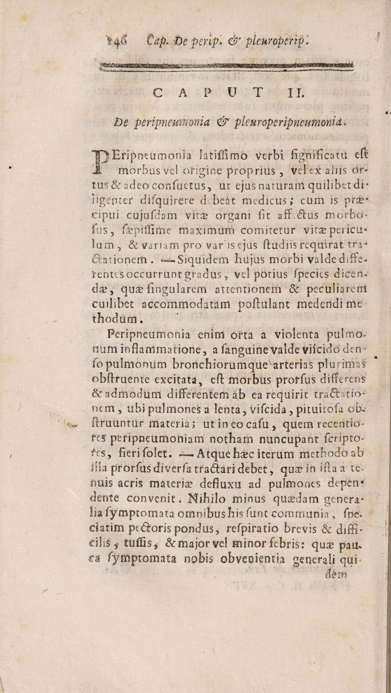 tap. be perip. &amp; pleuroperipl CAPUT II. be peripneunfmia &amp; plcu rope ripnm mori i &amp;. latiffimo verbi. fignflficatU eft JL morbus ve! origine proprius , vel ex aliis dr- tus &amp; adeo confuetus, ut ejus naturam quilibet di¬ ligenter difqusrere dTelt medicus,' cimi is prae* cipui cujufdam vitae organi fit aflfdliis morbd- fus, fepitfiihe maximum comitetur vitae pericli* Ium 5 &amp; vanam pro var isejus ft udi is requirat tra* Elationem . —Siquidem liujus morbi valde diffe* rentesoccurruntgradus, velporius fpecies diceri. di?, quaefingularem attentionem &amp; peculiarent cuilibet accommodatam poftuiant medendi me thodurrt. Peripneurnoma enim orta a violenta pulmo* iiUffi inflammatione, a fanguine valde viicido den* fopulmonum bronchiorumque arterias plurimas obftfuente excitata, eA morbus proffus differens &amp; admodum differentem ab ea requirit tradi tio* nem , ubi pulmonei a lenta, vifeida, pituitofa ob ftruuntur materia; utincocafu, quem receritio* fes ptripneumoniam notham nuncupant feripto- fes, fierifolet. — Atque haec iterum methodoab flia prorfusdiverfatradlaridebet, quaeiniftaa te* nuis acris materia? defluxu ad pulmones depen¬ dente convenit. Nihilo minus quaedam genera* lia fymptomata omnibus his furit communia, fpe. ciatim pcdloris pondus, refpiratio brevis Sc difli* ciliS* tuffis, &amp;niajorvel minor febris? quae pam ca fymptomata nobis obvenientia generali qui