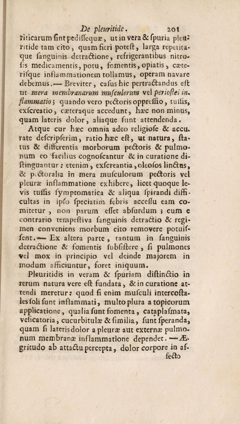 jbe pleuritide. iot Unicarum fintpedifiequae, ut in vcra&fpuria pietl- tide tam cito , quam fieri poteft, larga repetita- que fanguinis detradione, refrigerantibus nitro- fis medicamentis, potu, fomentis, opiatis, cete¬ ri fque inflammationem tollamus, operam navare debemus,—Breviter, cafushic pertractandus eft tn- mera membranarum mufcuhrum vel perioftei in, flammatio > quando vero pedoris oppreffio, tuitis, exfereatio, caeeeraque accedunt, hsec non minus, quam lateris dolor, aliaque funt attendenda. Atque cur hxc omnia adeo religiofe & accu* rate defcripferim, ratio haec eft, ut natura, fla¬ tus & differentia morborum pedoris 6c pulmo¬ num eo 'Facilius cognofcantur & in curatione di- flinguantur; etenim, exfereantia,okofo$ lindus, & p.doralia in mera mufculorum pedoris vei pleura? inflammatione exhibere, licet quoque le¬ vis tufiis fymptomatfta & aliqua fpirandi diffi¬ cultas in ipfo fpeciatinY febris accelTu eam co¬ mitetur , non parum effet abfurdum 5 cum c contrario tempeftiva fanguinis detradio & regi¬ men conveniens morbum cito removere potuif- fent.— Bx altera parte, tantum in fanguinis detradione & fomentis fubbflere , li pulmones vel mox in principio vel deinde majorem in modum afficiuntur, foret iniquum. Pleuritidis in veram & fpuriam diftindio in rerum natura vere eft fundata, & in curatione at¬ tendi meretur; quod fi enim mufculi intcrcofta- lesfolifunt inflammati, multo plura atopicorum applicatione, qualia funt fomenta, cataplafmata, velicatoria, cucurbitulae &fimilia, funt fperanda, quam fi lateris dolor a pleurae aut externae pulmo, num membranae inflammatione dependet.—Ai* gricudo ab attadu percepta, dolor corpore in af- fedo