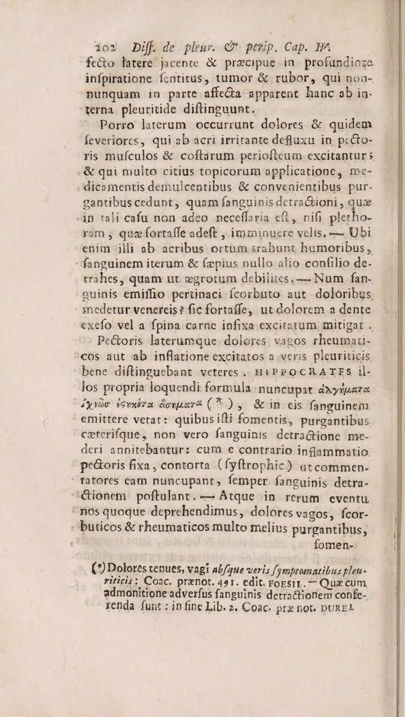 io z Diff. de pfeur• & penp. Cap. W. fedo Fatere jacente Si praecipue in profundiora infpiratione fcnmus, tumor & rubor, qui non» nunquam in parte affecta apparent hanc ab in¬ terna pleuritide diftinguunt. Porro laterum occurrunt dolores & quidem ieveriores, qui ab acn irritante defluxu in pedo¬ ris mufculos & collarum periofleum excitantur? &qtti multo citius topicorum applicatione, me¬ dicamentis demulcentibus & convenientibus pur¬ gantibus cedunt, quam fanguinis detradioni, qua^ in tali cafu non adeo neceflaria efi, nifi plerho- rara , quaefortafTe adeft , i iq mi nuere velis. — Ubi enim illi ab acribus ortum trahunt humoribus, fanguinem iterum & fiepius nullo alio confdio de» trahes, quam ut aegrotum debilms. — Nam fan~ guinis emiffro pertinaci fcorbuto aut doloribus medetur Venereis? fic fbrtafle, ut dolorem a dente exefo vei a fpina carae infixa excitatum, mitigat Pedoris laterum que dolores vagos rheumati¬ cos aut ab inflatione excitatos a veris pleuriticis bene difiinguebant veteres. hippocIIatfs il¬ los propria loquendi formula nuncupat Jyjuo- kwMTa ao-HiActT* (* ) ? & in eis fanguinem emittere vetat: quibus ifti fomentis, purgantibus csererifque, non vero fanguinis detradione me¬ deri annitebantur: cum e contrario inflammatio pedoris fixa 5 contorta (fyftrophic) utcommen- tatores eam nuncupant, femper fanguinis detra- dionem poftulant. — Atque in rerum eventu nos quoque deprehendimus, dolores vagos, fcor- buticos & rheumaticos multo melius purgantibus, fomen- Dolores tenues, vagi ttbfque veru fymptomettibuspleu- riticis : Coac. pramot. 491. edic, foesii . — Qua? curti admonitione adverfus fanguinis detradionem confe- renda fune: in fine Lib. 2, Coae- pra? npc. dure-l