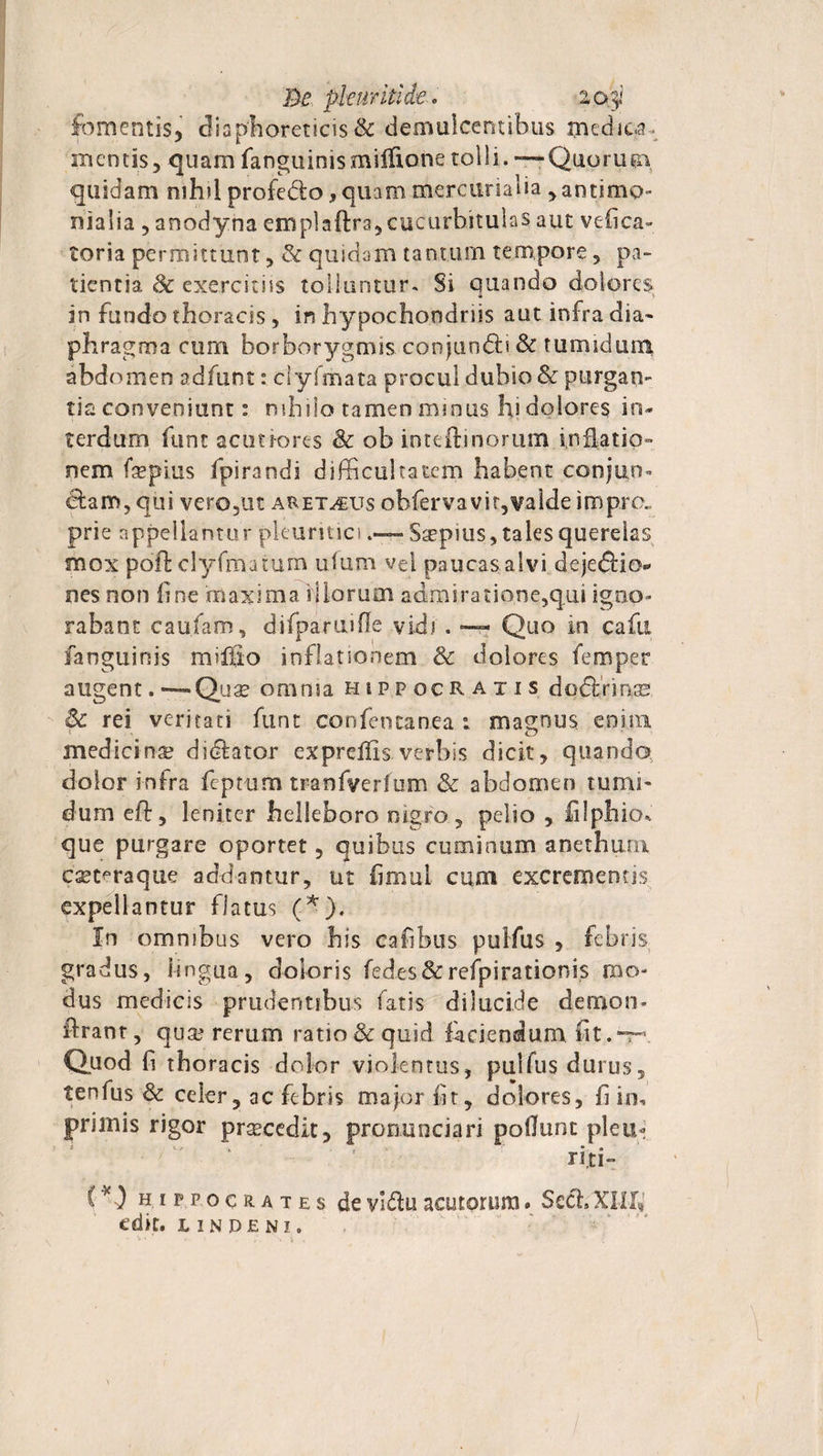 Be pleuriti de. 2,oy fomentis, diaphoreticis & demulcentibus medica mentis, quam fanguinismiiftonetolli. — Quorum quidam nihil profe&o, quam mere uria lia ,annmQ~ nialia , anodyna emplaftra, cucurbitulas aut vefica- toria permittunt, & quidam tanturn tempore, pa¬ tientia 8c exercitiis tolluntur. Si quando dolores in fundo thoracis , in hypochondriis aut infra dia¬ phragma cum borborygmis conjuodii & tumidum abdomen adfunt: clyfmata procul dubio & purgan¬ tia conveniunt: nihilo tamen minus hi dolores in¬ terdum funt acutiores & ob inteilinorum inflatio¬ nem faepius ipirandi difficultatem habent conjun¬ ctam, qui vero,ut aret^us obfervavit,valde imp.ro. prie appellantor pleuritici - Saepius, tales querelas mox poft clyfmatum ufum vel paucas alvi dejedtio*» nes non fine maxima iliorum admiratione,qui igno¬ rabant caufam, difparuiffe vidi. — Quo in cafti fanguinis miffio inflationem Sc dolores femper augent. ■—-Quae omnia Hippocratis dodtrinse & rei veritati funt confentanea : magnus enim medicina? didlator expreffis verbis dicit, quando dolor infra feptum tranfverlem & abdomen tumi¬ dum eft, leniter helleboro nigro, pelio , filphio* que purgare oportet, quibus cuminum anethum c^t^raque addantur, ut fi mu! cum excrementis expellantur flatus (*), In omnibus vero his cafibus pulfus , febris gradus, lingua, doloris fed.es&refpirationis mo¬ dus medicis prudentibus fatis dilucide demon- Urant, qua? rerum ratio & quid faciendum fit.-r- Quod fi thoracis dolor violentus, pulfus durus, tenfus & celer, ac febris major fit, dolores, fi in, primis rigor prascedit, pronuociari poffunt pleu- ‘ ' ri.ti- (*) Hippocrates de vldu acutorum. Sech XIII» edit, undeni.