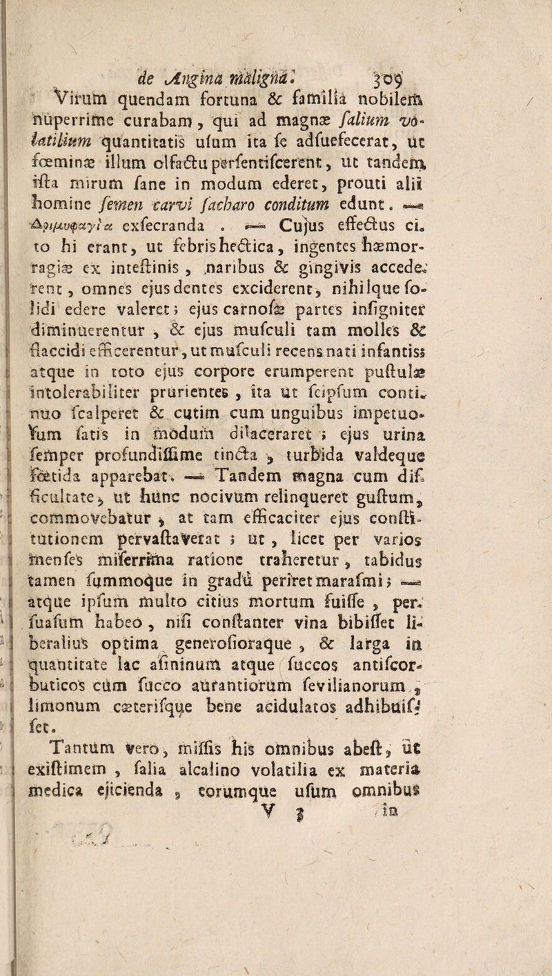 de Angina maligna • '309' Virum quendam fortuna & familia nobilem nuperrime curabam , qui ad magnse /'alium vd* iatilium quantitatis ulum ita fe adfuefecerat, ut feminae illum olfadlu perfen tifcer en t, ut tandem, iffia mirum fane in modum ederet, prouti alit homine femen carvi facbaro conditum edunt, ■&?ifAv$uyia exfecranda . CujUs effedms cL to hi erant, ut febrishedica, ingentes haemor» ragis ex inteftinis , .naribus 8c gingivis accede*' rent , omnes ejusdentes exciderent, nihilquefo- lidi edere valeret 5 ejus carnofs partes iniigniter diminuerentur , & ejus mufculi tam molles 8c Haccidi efficerentur, ut mufculi recens nati infantiss atque in toto ejus corpore erumperent pullulae intolerabiliter prurientes , ita ut fcipfum conti* nuo fcalperet & cutim cum unguibus impetuo* Yum fatis in modum dilaceraret » ejus urina feftiper profundiflime tinda ? turbida valdeque fetida apparebat, —* Tandem magna cum dif ficultate, ut hunc nocivum relinqueret guftum, commovebatur * at tam efficaciter ejus confli» tutionem pervaftaVerat 1 ut , licet per varios menfes miferrima ratione traheretur, tabidus tamen fummoque in gradu periret marafmi ? 1 atque ipfum multo citius m ortum fuiffe , per. 11 fuafutn habeo , nili conflanter vina bibiffet li¬ beralius optima generofioraque , 8c latga in quantitate lac afininunt atque fuccos antifcor* M buticos ciim fucco atifantiomm fevilianorum f limonum ceeterifqife bene aeidulatos adhibuif* y i fe t. Tantum vero, rniffis his omnibus abeft, ut : exiftimem , falia alcalino volatilia ex materia medica ejicienda 9 eorumque ufum omnibus Y | /ia