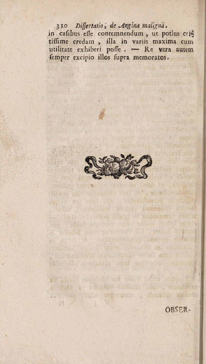 $io Lifjertatio5 de *,Angina maligna. in calibus ede contemnendum * ut potius cd| tiffime credam , illa in variis maxima cum utilitate exhiberi pode * Re vera autem femper excipio illos fupra memoratos*