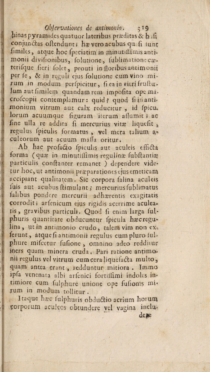 tinas pyramides qaataor lateribus praeditas &amp; h.d! conjun&amp;as oftendunn h$ vero acubus qu fi lunf: fimiles, atque hoc fpeciatim in minutiiiimis anti- inonii divifionibus, foltuione, fublimatione eae* terifque heri folet, prouti in floribus amimonii per le, &amp; in reguli ejus folutione cum vino mi¬ rum in modum perfpicitur, fi ea in vitri fruftu- Ium aut fimilem quandamrem impolita ope mi« crofcopii contemplamur: quid? quod fi in anti- inonium vitrum aut calx reducitur , id fpscm lorum acuumque figuram iterum aflumic) ac fine ulla re addita fi mercurius vitae liquefit , regulus fpiculis formatus , vel mera talium a* culeorum aut acuum mafla oritur. Ab hac profedo fpiculis aut aculeis effidba forma (quse in minutiilimis regulinae fubftantia? particulis conftanter remanet ) dependere vide¬ tur hoc, ut aotimonii praeparationes ejus emeticam accipiant qualitatem. Sic corpora fahna aculeis luis aut acubus ffimulant; mercurius fublimatus falibus pondere mercurii adherentis exagitatis corrodit i arfenicum ejus rigidis acerrime aculea¬ tis, gravibus particuli. Quod fi enim larga fui* phuns quantitate obducuntur fpicula haecregu- lina, ut in antimonio crudo, talem vim nor» cx-? ferunt, atquefi antimonii regulus cumpluro ful- phure mifcetur fufione , omnino adeo redditur jners quam minera cruda. Pari ratione antimo¬ nii regulus vel vitrum cum cera liquefa&amp;a multo ? quam antea erant , redduntur mitiora . Imma jpfa venenata albi arfenici fortifllmi indoles in¬ timiore cum fulphure unione ops fufionls mi* rum in modum tollitur . Itaque ha?c fulphuris obdu6tio acrium horunt\ forpottun aculeos obtundere vel vagina indu- '  dep I
