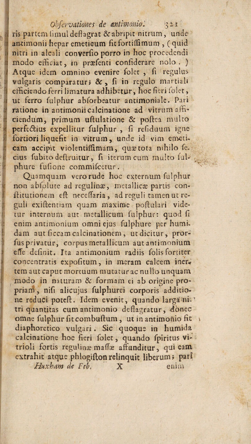 -i n ii f ■ •*- u I > ■ I , £ } 3 i ( Ohfervatlones de antimonia. j$ 21 ris partem fimul deflagrat &amp; abripit nitrum, unde antimonit hepar emeticum fit fortiffimum , ( quid nitri in alcali converfio porro in hoc procedendi modo efficiat, in prsefenti confiderare nolo. ) Atque idem omnino evenire folec , fl regulus vulgaris comparaturi &amp; , fi in regulo martiah efficiendo ferri limatura adhibet.nr, hoc fieri folet , ut ferro fulphur abforbeatur antimoniale. Pari ratione in antimoniicalcinatione ad vitrum affi¬ ciendum, primum uftulatione &amp; poftea multo perfedius expellitur fulphur , fi refiduum igne fortiori liquefit in vitrum, unde id vim emeti¬ cam accipit violentiflimam, quas tota nihilo fe. cius fubitodefiruitur 5 fi iterum cum multo (ui* phure fu.fione commifcetur . ( Quamquam verorude hoc externum fulphur non abfolute ad regulinas, metallicas partis con- fhtutionem eft neceflaria, ad reguli tamen ut re¬ guli exiftcntiam quam maxime poffulari vide¬ tur internum aut metallicum fulphur: quod fi enim antimonium omni ejus fulphure per humi, dam aut ficcam calcinationem, ut dicitur, pror- fus privatur, corpus metallicum aut antimonium effe definit. Ita antimonium radiis folis fortiter y concentratis expofitum, in meram calcem iner* tem aut caput mortuum mutaturae nulla unquam modo in naturam &amp; formam ei ab origine pro¬ pria ni , nifi alicuius fulphurei corporis additio¬ ne reduci poteft. Idem evenit, quando larga nb ’ tri quantitas cumantimonio deflagratur, donec omne fulphur fit combuftum, ut in antimonio fic \ diaphoretico vulgari. Sic quoque in humida calcinatione hoc fieri folet, quando fpiritus vi- trioli fortis reguli nae m aliae affunditur, qui eam. extrahit atque phlogiftonrelinquit liberum; pari Httxham de Ftb, X enim