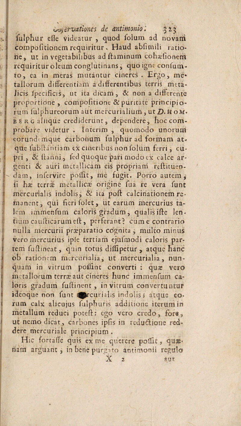 servationes de antimoniol 313 iulphur ede videatur , quod folum ad novarii compofitionem requiritur , Haud abfimili ratio¬ ne, ut in vegetabilibus ad flaminum eohxfionem requiritur oleum conglutinans, quo igne confuta¬ to, ea in meras mutantur cineres . Ergo, me* rallorum differentiam a differentibus terris meta- iicis fpecificis, ut ita dicam, &amp; non a differente proportione, compofitione &amp; puritate principio¬ rum fulphureorum aut mefcurialium, ut D. U oM» b e r g alnque crediderunt, dependere, hoc com¬ probare videtur . Interim , quomodo unorum eorundemque carbonum fulphur ad formam at¬ que fubiuinciam ex cineribus non foliim ferri, cu¬ pri , &amp; danni, fed quoque pari modo ex calce ar- genti Se auri metallicam eis propriam redimen¬ dam, infervire poffit, me fugit. Porro autem y ii hae terra* metallicae origine fua re vera funt mercurialis indolis^ Se ita poff calcinationem re¬ manent, qui fieri folet, iit earum mercurius ta¬ lem imrrienfum caloris gradum, qualiside len- tidrn caudicarumed, perferant! cum e contrario nulla mercurii prteparatio cognita , multo minus vero mercurius iple tertiam ejttfmodi caloris par¬ tem fuflineat, quin totus diffipetur , atque hanc ob rationem mercurialia, ut mercurialia, nun¬ quam in vitrum pofiint converti : quse vero metallorum terrae aut cineres hunc immenfum ca¬ loris gradum fullinent , in vitrum convertuntur ideoque non funt t^rcurialis indolis? atque eo¬ rum calx alicujus fulphufis additione iterum io metallum reduci poted: ego vero credo, ut nemo dicat, carbones ipfis in redu&amp;ionc red¬ dere mercuriale principium . Hic fortaffe quis ex me querere poffit s cquss- nam arguant , in bene purgito antimonii regulo X 2 au t