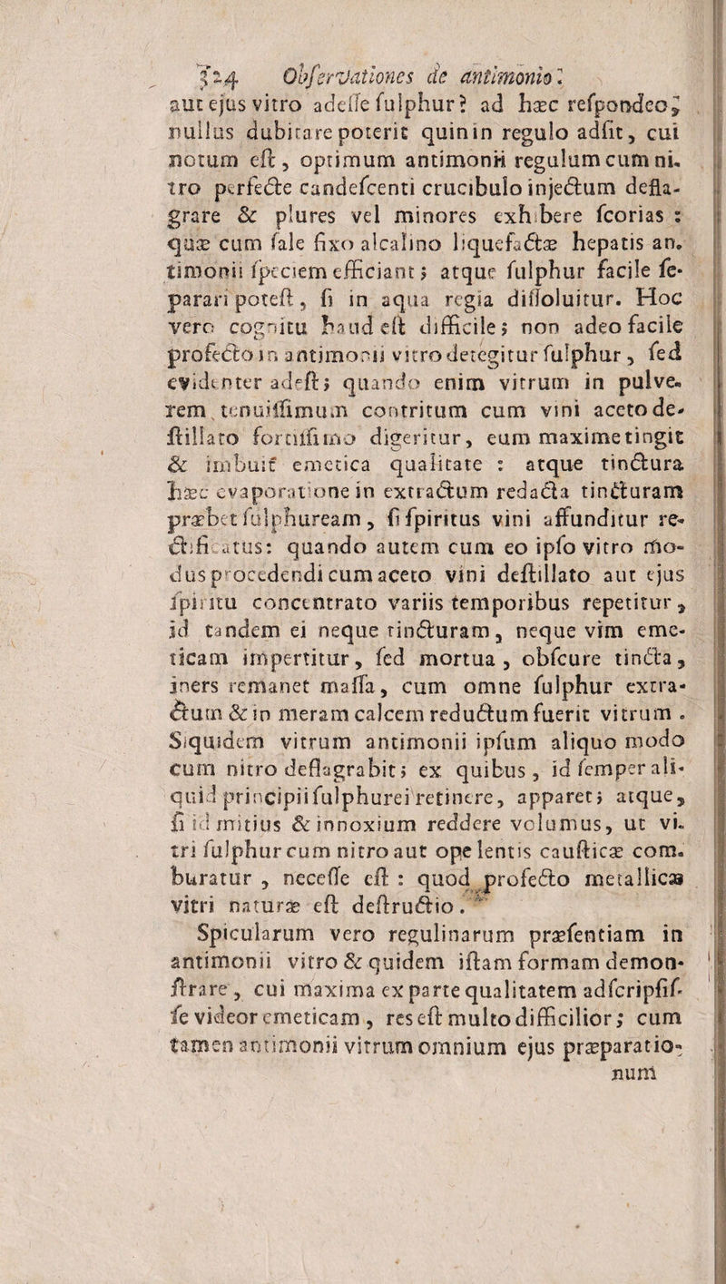 auc ejus vitro adelfe fulphur? ad haec refpondeoi nullus dubitare potem quin in regulo adflt, cui notum eft, optimum antimonH regulum cum ni, iro ptrfede caodefcenti crucibulo injedum defla¬ grare &amp;c plures vel minores cxh bere fcorias : quae cum (ale fixo alcalino liquefadse hepatis an. timonii fpeciem efficiant; atque fulphur facile fc* parari poteft, fi in aqua regia difloluitur. Hoc vero cognitu haud eft difficile; non adeo facile profedoin antjmomi vitro detegitur fulphur, fed evidenter adeft; quando enim vitrum in pulve¬ rem tenuiiiimum contritum cum vini aceto de- jftillato fornlfimo digeritur, eum maxime tingit &amp; imbuit emetica qualitate : atque tindura hsec evaporat one in extradum redada tinduram praebet fdiphuream, ffpintus vini affunditur re- affictus: quando autem cum eo ipfo vitro mo¬ dus procedendi cum aceto vini deftillato aut ejus fpiritu conctntrato variis temporibus repetitur, id tandem ei neque tinauram , neque vim eme¬ ticam impertitur, fed mortua, obfcure tinda, iners remanet maffa, cum omne fulphur extra- fium&amp;m meram calcem redudum fuerit vitrum . Siquidem vitrum antimonii ipfum aliquo modo cum nitro deflagrabit > ex quibus, id fem per ali¬ quid principiifulphurei retinere, apparet; atque, fi k! mitius &amp; innoxium reddere volumus, ut vk tri fulphur cum nitro aut ope lentis caufticse com. buratur , nece (Te eft : quod profedo metallica vitri natura? eft deftrudio.  Spicularum vero regulinarum praefentiam in antimonii vitro &amp; quidem iftam formam demon- 1 ftrare , cui maxima ex parte qualitatem adfcripfif- fc videor emeticam , res eft multo difficilior; cum tamen antimonii vitrum omnium ejus praeparatio» nuni