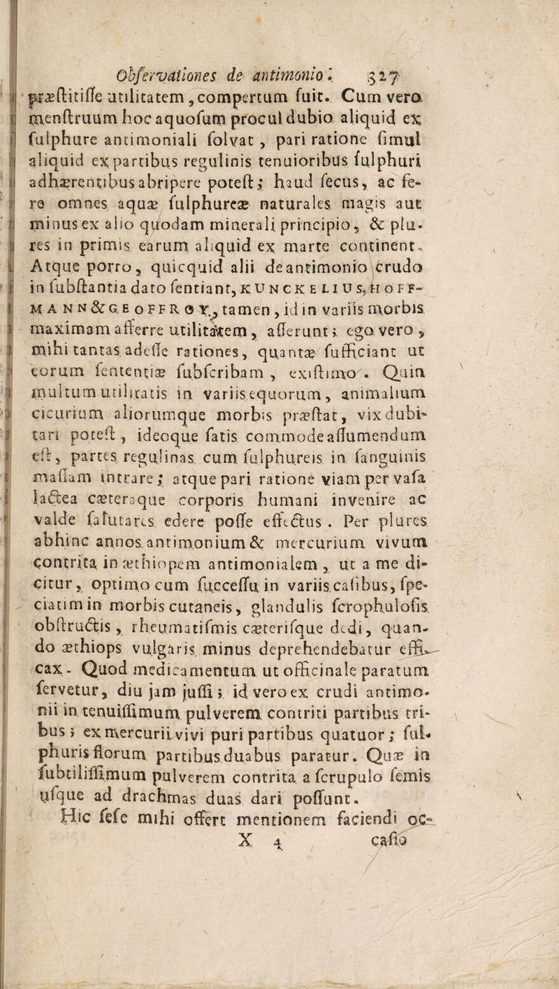 i » jj ' I i i > 1 i i i i I i i ■ • i 1 i Obfervatlones de antimonlo l $17 menflruum hocaquofum procul dubio aliquid c% fulphure antimoniali folvat , pari ratione Gmul aliquid ex partibus regulinis tenuioribus : fulphuri adherentibus abripere poteft; haud fecus, ac fe« re omnes aqu&amp; fulphurese naturales magis aut minus ex aho quodam minerali principio, &amp; plu- res in primis earum aliquid ex marte continent. Atque porro, quicquid alii deantimonio\crudo in fubftantia dato fentiant, ku n ck e li u s,h o ff- mann&amp;geoffR0y,; tamen , id in variis morbis maximam afferre utilitatem, afferunt», ego. vero, mihi tantas adeffe rationes, quanta? fuffichnt ut eorum fententia? fubfcribam , exiftimo7. Quin multum utiliratis in variis equorum, animalium cicurium aliorumque morbis praeftat, vix dubi¬ tari poteft, ideoque fatis commodeaffurnenduin eft, partes regulinas. cu.mfu.lphure.is. in fanguinis maffam intrare; atquepari ratione viampervafa ladea cseteraque corporis humani invenire ac valde fafut ares edere poffe efkdtus . Per plures abhinc annos.antimonium&amp; mercurium vivum contrita. in au hio pe m antimonialem , ut a me di¬ citur, optimo cum fucceffu in variiscafibus, fpe* ciatimin morbis cutaneis, glandulis fcrophulofis. obffrudtis, rheumatifmis ca?terifque dedi, quan¬ do a?thiops vulgaris minus deprehendebatur effh- cax- Quod medicamentum utofficinale paratum fervetur, diu jam juffi idveroex crudi antimo- r.ii in tenuiffimum pulverem contriti partibus tri¬ bus i exmercurilvivi puri partibus quatuor; fui- phuris florum partibus duabus paratur. Quas in fuhnlifhmum pulverem contrita a fcrupulo femis ufque ad drachmas duas dari poffunt. Hic fefe mihi offert mentionem faciendi, pc- X ^ caftb