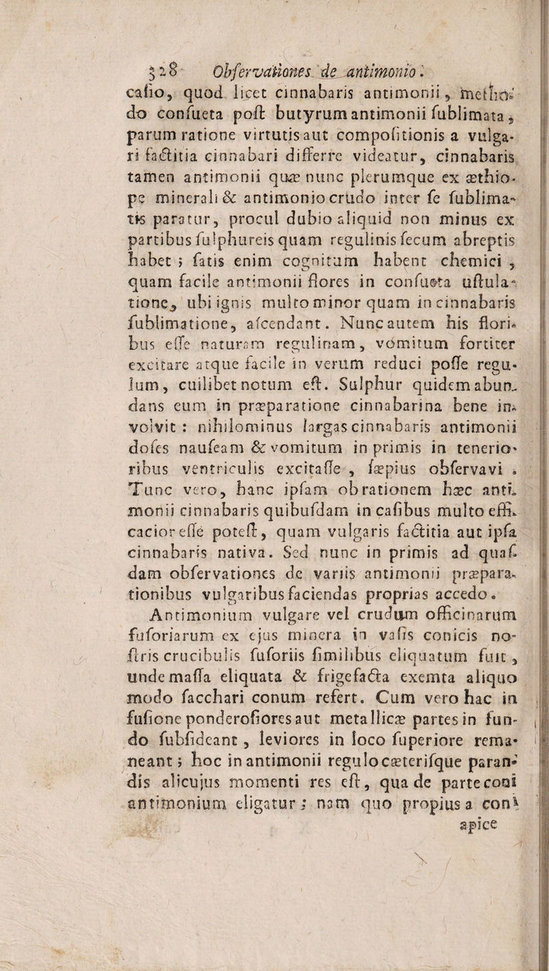 3-8 Obfervdtiones. de^aniimonio. catio, quod licet cinnabaris antimonii, metho¬ do confueta poft butyrum antimonii fublimata 5 parum ratione virtutis aut compolitionis a vulga¬ ri faiffitia cinnabari differre videatur, cinnabaris tamen antimonii quae nunc plerumque ex aethio- pe minerali &amp; antimonio criido inter fe fublima* ns paratur, procul dubio aliquid non minus ex partibusfulphureisquam regulinisfecum abreptis habet ; fatis enim cognitum habent chemici , quam facile antimonii flores in confueta uftula* tione., ubi ignis mulro minor quam in cinnabaris fublimatione, afcendant. Nunc autem his flori¬ bus effe naturam regulinam, vomitum fortiter excitare atque facile in venim reduci poffe regu¬ lum, cuilibet notum eff. Sulphur quidem abun. dans eum in praeparatione cinnabarina bene in» volvit: nihilominus largas cinnabaris antimonii dofes naufeam &amp; vomitum in primis in tenerio¬ ribus ventriculis excitaffe , faepius obfervavi . Tunc vero, hanc ipfam obrationem haec antL monii cinnabaris quibufdam incafibus multo efffi cacioreffe poteff, quam vulgaris factitia aut ipfa cinnabaris nativa. Sed nunc in primis ad quaf dam obfervationes dc vanis antimonii praepara*, tionibus vulgaribus faciendas proprias accedo. Antimonium vulgare vel crudum officinarum fuforiarum ex ejus mincra in vafis conicis no- ffris crucibulis fuforiis fimiiibus eliquatum fuit, unde mada eliquata &amp; frigefa&amp;a exemta aliquo modo facchari conum refert. Cum vero hac in fufioneponderohoresaut metallica? partesin fun- ,ij do fubfideanc , leviores in loco fuperiore rema* ut neant; hoc in antimonii reguloca?terifque paran* dis alicujus momenti res eff, qua de parte coni antimonium eligatur; nam quo propius a con* apice
