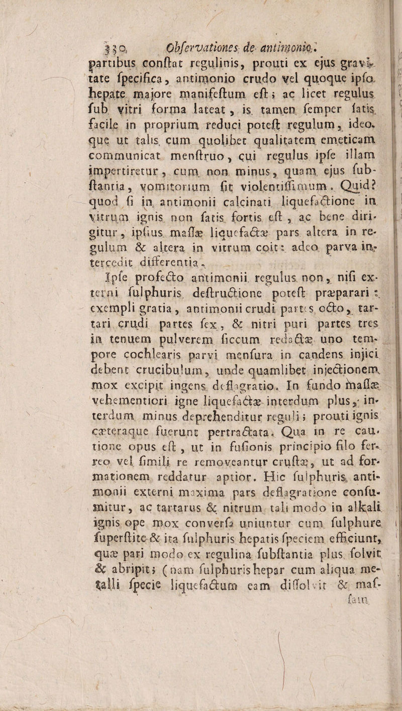 partibus conflat regulinis, prouti ex ejus grav> tate fpecifica, antimonio crudo vel quoque ipfa hepate majore manifeftum efl» ac licet regulus fub vitri forma lateat , is tamen femper latis facile in proprium reduci potefl: regulum, ideo* que ut talis, cum quolibet qualitatem, emeticam communicat menflruo , cui regulus ipfe illam impertiretur, cum non minus, quam ejus fub- flantia, vomitorium fit violenutlmuim. Quid? quod fi in antimonii calcinati liquefidione in Vitrum ignis non facis fortis efl , ac bene diri* gitur , ipfius mafe liquefadtar pars altera in re¬ gulum &amp; altera in vitrum coit: adeo parva in¬ tercedit differentia» Ipfe profedo antimonii regulus, non , nifi ex¬ terni fulphuris deflrudione poteft praeparari exempli gratia , antimonii crudi partes odo, tar- tari crudi partes fex, &amp; nitri puri partes tres in tenuem pulverem ficcum redaftse uno tem¬ pore cochlearis parvi menfura in candens injici debent crucibuium, unde quamlibet injedionenrK mox excipit ingens deflagratio., In fundo fnafe vehementicri igne liquefidas interdum plusin¬ terdum minus deprehenditur reguli» prouti ignis orteraque fuerunt pertradata. Qua in re cau¬ tione opus efl , ut in fufionis principio filo fer¬ reo vvel fimili re removeantur crufe, ut ad for¬ mationem reddatur aptior. Hic fulphuris anti- monii externi maxima pars deflagratione confu- initur, ac tartarus &amp; nitrum tali modo in a!k;all ignis ope mox converfa uniuntur cum fulphure ij fuperflite&amp; ita fulphuris hepatis fpeciem efficiunt, 'I qutc pari modo ex regulina fubftantia plus folvic &amp;C abripit, (nam fulphuris hepar cum aliqua me¬ talli fpecie liquefadum eam di (Io! vir &amp; maf-