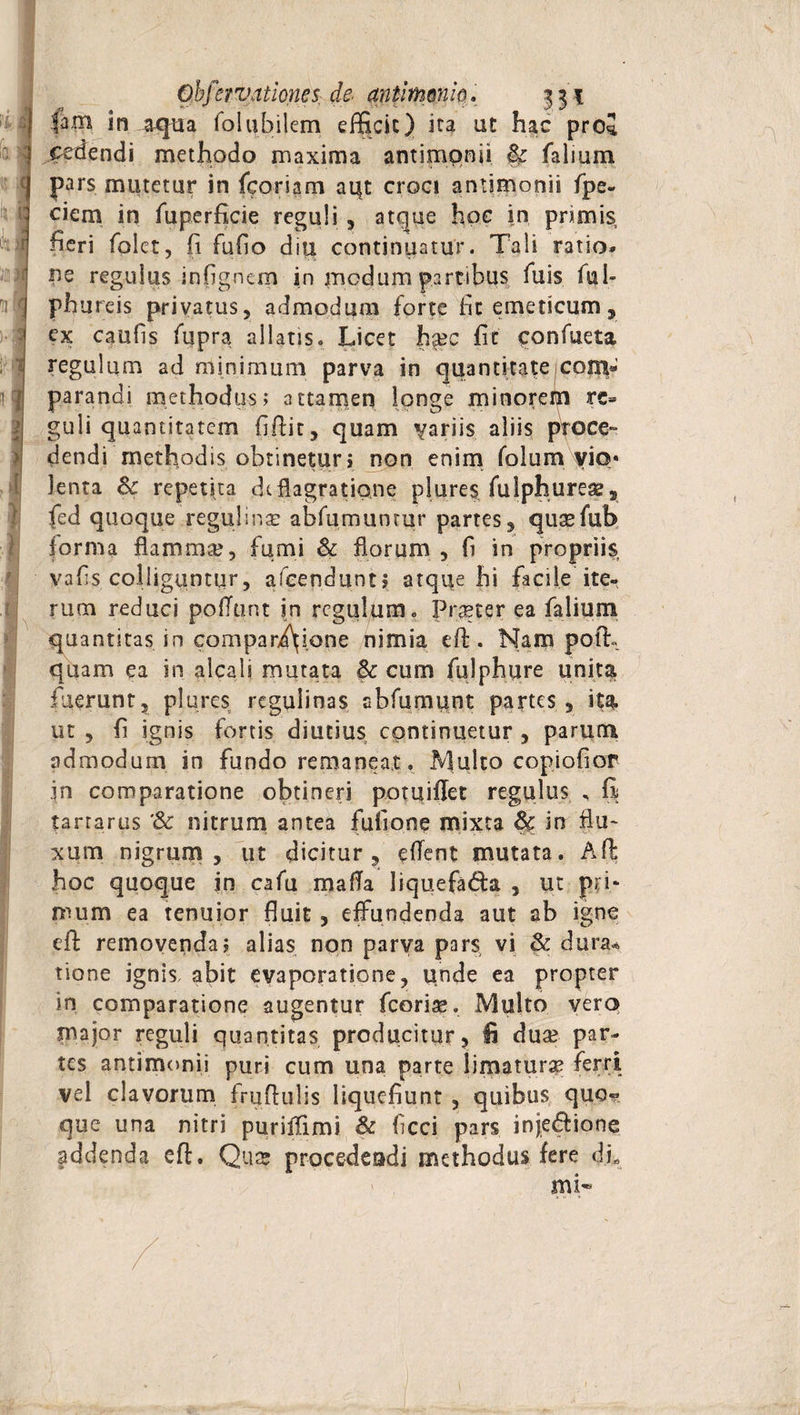 Is lA i u Obferv,itiones, de- antirnoni0. 331 lam in aqua folubilem efficit) ita ut hac pro* I cedendi methodo maxima antimonii &amp; falium | pars mutetur in feoriam aqt croci antimonii fpe- i> ciem in fuperficie reguli , atque hoc in primis fieri folct, (i Fufio diu continuatur. Tali ratio» | pe regulus, infignem in medum partibus fuis. ful- J phureis privatus, admodum forte fit emeticum, ex caulis fiipra allatis. Licet haec fit ponfueta hi I i I }! regulum ad minimum parva in quantitate 1 com¬ parandi methodus; attamen longe minorem rc* guli quantitatem fi.ftit, quam variis aliis proce¬ dendi methodis obtinetur i non enim folum yio« lenta Bc repetita deflagratione plures fulphureaz, fed quoque reguli na: abfumunmr partes, queefub forma flammae, fumi &amp; florum , fi in propriis vafis colliguntur, afcenduntj atque hi facile ite¬ rum reduci poliunt in regulum. Praeter ea falium quantitas in compari\i.one nimia eft. Nam poffi quam ea in alcali mutata &amp; cum fulphure unita fuerunt, plores regulinas abfumiint partes, ita ut , fi ignis fortis diutius continuetur , parum admodum in fundo remaneat. Multo copiofior in comparatione obtineri pptuiffet regulus , fi tarrarus '<k nitrum antea fullone mixta Sc in flu¬ xum nigrum, ut dicitur, eflent mutata. Aft hoc quoque in cafu mafla liquefa&amp;a , ut pri¬ mum ea tenuior fluit, effundenda aut ab igne eft removenda; alias non parva pars vi &amp; dura* tione ignis, abit evaporatione, unde ea propter in comparatione augentur fcoriae. Multo vera major reguli quantitas producitur, fi dua? par¬ tes antimonii puri cum una parte limatura? ferri vel clavorum fruflulis liquefiunt , quibus quo« que una nitri puriiTimi &amp; ficci pars inje&amp;ione addenda eft. Qua? procedeadi methodus fere dL