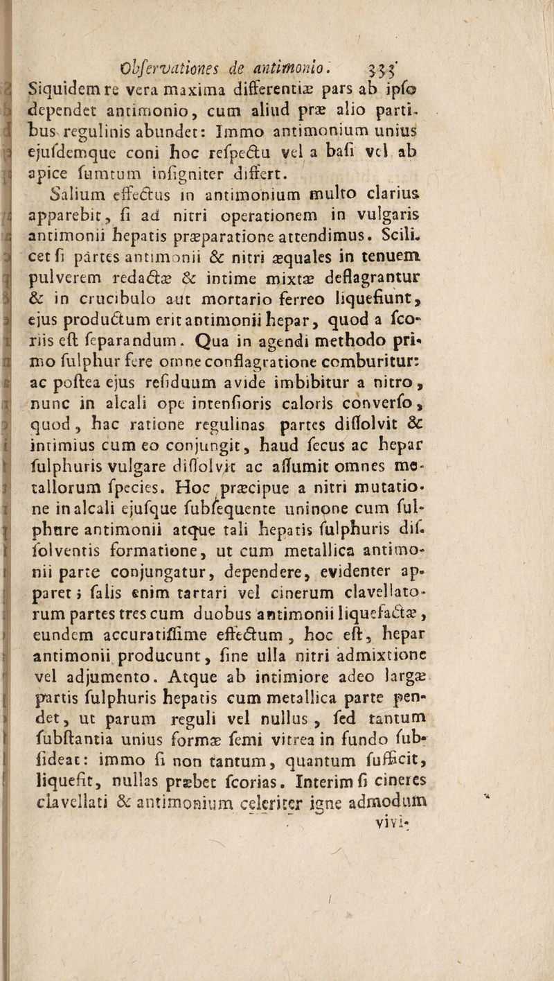 3 0 VI [5 '1 ; 3 I s I II a s :T $ ! i! ? i i i r > %[ i- r [ i ] i l Ohfervationes de antimonio. 333' Siquidem re vera maxima differentias pars ab ipfo dependet antimonio, cum aliud prae alio partii bus regulinis abundet: Immo antimonium unius ejuldemque coni hoc refpe&amp;u vel a bafi vel ab apice fumtum infigniter differt. Salium effe&amp;us in antimonium multo clarius apparebit, fi ad nitri operationem in vulgaris antimonii hepatis praeparatione attendimus. Scili¬ cet fi partes antimonii Sc nitri asquales in tenuem pulverem redadbe &amp; intime mixtse deflagrantur &amp; in crucibulo aut mortario ferreo liquefiunt, ejus produdtum erit antimonii hepar, quod a fco- riis eft feparandum. Qua in agendi methodo pri* mo fulphur fere omne conflagratione comburitur: ac poftea ejus refiduum avide imbibitur a nitro, nunc in alcali ope intenfioris caloris converfo, quod , hac ratione regulinas partes diflolvit 3c intimius cum eo conjungit, haud fecus ac hepar fulphuris vulgare diflolvft ac a (Ium it omnes me¬ tallorum fpecies. Hoc prsecipue a nitri mutatio» ne in alcali ejufque fub/equente uninpne cum fui* phure antimonii atque tali hepatis fiilphuris dii- iolventis formatione, ut cum metallica antimo¬ nii parte conjungatur, dependere, evidenter ap» paret j falis enim tartari vel cinerum clavellato- rum partes tres cum duobus antimonii liquefa&amp;ae*, eundem accuratiflime effe&amp;um , hoc eft, hepar antimonii producunt, fine ulla nitri admixtione vel adjumento. Atque ab intimiore adeo larga? panis fulphuris hepatis cum metallica parte pen¬ det, ut parum reguli vel nullus, fed tantum fubftantia unius formas femi vitrea in fundo fub- fideac: immo fi non tantum, quantum fufficit, liquefit, nullas prsebet fcorias. Interim fi cineres clavellati &amp;: antimonium celeriter igne admodum vivi- * I