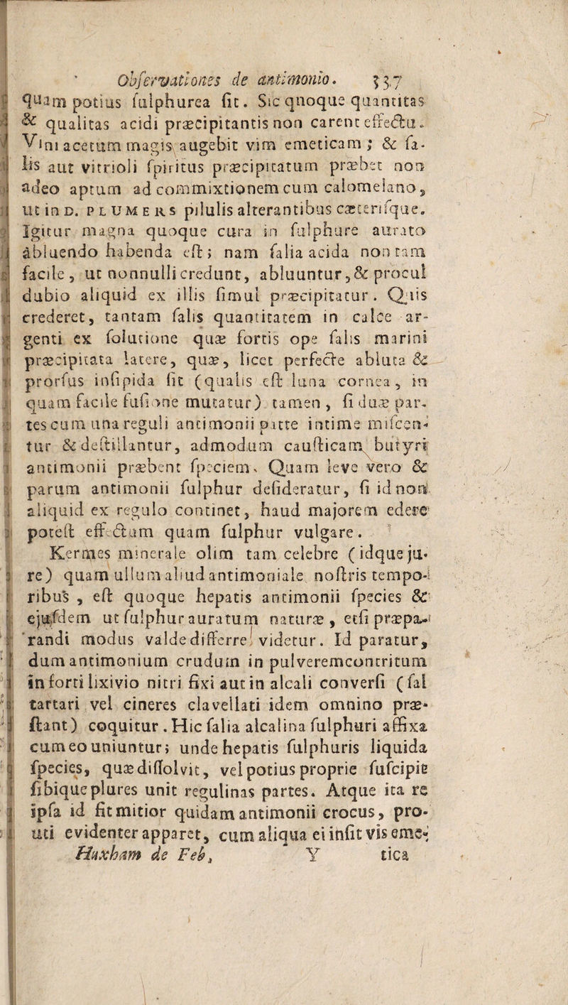 A i x Obfervatloites cie ctntimonio. 13,7 potius Uilphurea fit. Sic quoque quantitas &amp; qualitas acidi praecipitantis ooo carent effe&amp;u * Vini acetum rmgisr augebit vim emeticam; &amp; fa- hs aiu vitrioli fpiritus praecipitatum praebet non adeo aptum ad commixtionem cum calomekno , mine, plumers pilulis alterantibus caccerifque. Igitur magna quoque cura in fulphure aurata abluendo habenda eft; nam falia acida non tam facile, ut nonnulli credunt, abluuntur ,&amp;procul crederet, tantam falis quantitatem in calce ar¬ genti ex folutione qua; fortis ope falis marini praecipitata latere, quae, licet perfecfe abluta Sz prorfus infipida (it (qualis eft luna cornea, in quam facile hifione mutatur) tamen, (iduae par. •tescum una reguli antimonii oatte intime mifcen- tur &amp; deftiilintur, admodum caudicam butyri antimonii probent fpeciem% Quam leve vero Sc parum antimonii fulphur defideratur, fi id noni aliquid ex regulo continet, haud majorem edere ; poted eff <5tum quam fulphur vulgare. Kernaes minerale olim tam celebre (idquejii* 3 re) quam ullum aliud antimoniale. noftris tempo-i ribu*s , ed quoque hepatis antimonii fpecies &amp; ejufdem ut fulphur auratum naturae , etfi pr^px.* randi modus valde differre videtur. Id paratur, dum antimonium crudum in pulveremconmturo. in forti lixivio nitri fixi aut in alcali converfi (fal tartari vel cineres clavellati idem omnino prae¬ dant) coquitur . Hic falia alcaiina fulphuri affixa, carneo uniuntur; unde hepatis fulphuris liquida fpecies, quacdifTolvit, vei potius proprie fufeipie fibiqueplures unit regulinas partes. Atque ita re uti evidenter apparet, cum aliqua ei ihfit vis eme* Huxham de Feb, Y tica 'i