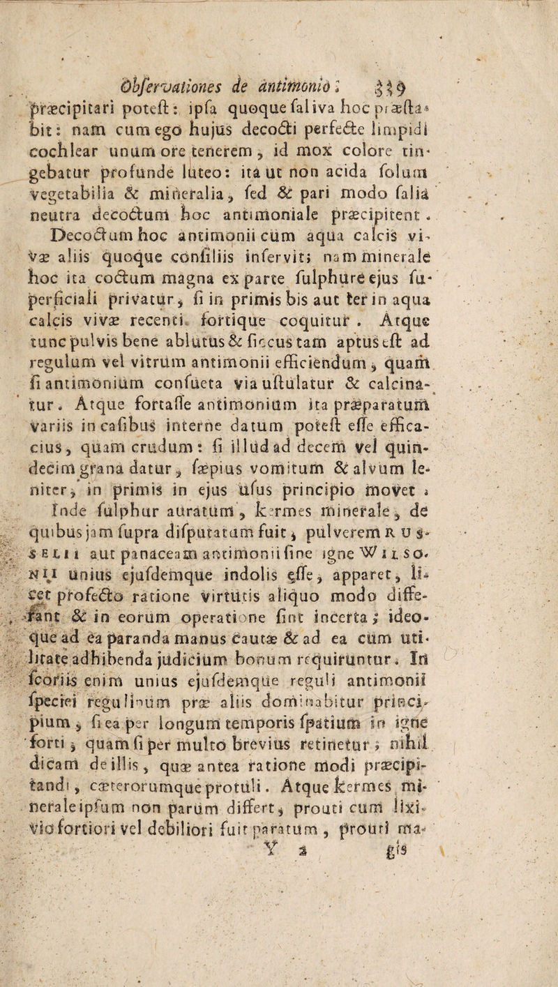 Ohfervaiiones de dntimonid l $$9 praecipitari poteft: ipfa quoque faliva hoc prisfta* bit: nam cum ego hujus deco&i perfede limpidi cochlear unum ore tenerem, id mox colore tin* gebatur profunde Ititeo: ita ut non acida folum Vegetabilia & mineralia , fed 8c pari modo falia neutra decodurci hoc antunoniale praecipitent - Decodumhoc antimoniicum aqua calcis vi¬ vae aliis quoque conhliis infervit; nam minerale hoc ita codum magna ex parte fulphure ejus fu* perficiali privatur, fi in primis bis aut ter in aqua calcis vivse recenti fortique coquitur . Atque tunc pulvis bene ablutus & ficcus tam aptus eft ad regulum vel vitrum antimonii efficiendum , quarh fi antimoniurn confueta viauftulatur & calcina- tur. Atque fortaOe antimoniurn ita pr^paratuiil variis incafibus interne datum poteil efle effica¬ cius, quam crudum: fi illud ad decem vd quin¬ decim grana datur, fepius vomitum Sc alvum le¬ niter, in primis in ejus ufus principio movet a Inde fulphur auratum , k:rmes minerale, de quibus jam fupra difputatam fuit * pulverem R u sejlii aut panaceam antimomifine igne Wuso^ NU unius ejufdemque indolis ^ffe, apparet, lu cct profedo ratione virtutis aliquo modo diffe¬ rant 3c in eorum operatione fint incerta,8 ideo- que ad ea paranda manus cautas & ad ea cum uti* lirate adhibenda judicium bonum requiruntur. Iri Icariis enim unius ejufdemque reguli antimonii fpectei regulinum prx alsis dominabitur prtBci- pium, fi ea per longum temporis fpatium in igne forti, quam fi per multo brevius retinetur? nihil, dicam de illis, quas antea ratione modi praecipi¬ tandi, caeterorumque protuli. Atque ftermes mi- neraleipfum non pariim differt, prouti cum !ixb Vio fortiori vd debiliori fuit paratum , proirrl ma- ■- y * gis \