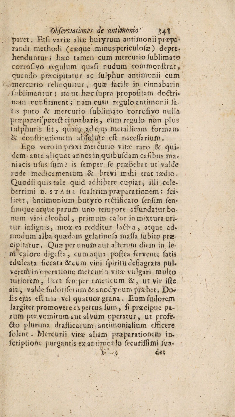 Gbfevitationes de antlfnonio4 $4t Jrafet. Etfi varis alis butyrum antimonii praepa¬ randi methodi (esque minu^periculofs) depre¬ henduntur} hsc tamen cum mercurio fublimato corrofivo regulum quafi nudum commonflrat* quando prscipitatur ac fulphur antimonii cum .mercurio relinquitur, qus facile in cinnabarin yfublimantur : ita ut hsc fupra propofitam dodlri- nam confirment; nam cutu regqloantimonii fa* tis puro &amp; mercurio fublimato torrofivo nulla prspafarfipoteft cinnabaris, cum regulo non plus fulphuris fit, quam ad ejus metallicam formam •&amp; conftitutionem abfoiute eft necellarium. Ego vero in praxi mercurio viis raro &amp; qui¬ dem- ante aliquot annos in quibufdam cafibus ma¬ niacis ufus fum: is femper fe prsbebat ut valde rude medicamentum &amp; brevi milii erat tsedio. Quod fi quis tale quid adhibere cupiat, illi cele¬ berrimi d. stahl fuafenm prsparationem$ feb licet, ‘antimonium butyro redificato fenfim fen* fimque atque parum uno tempore affundatur bo¬ num vini alcohol, primum calor in'mistura ori¬ tur infignis, mox ea redditur 1a£fra , atque ath modum alba qusdam gelatinofa mafla fubito prae¬ cipitatur. Qus per unum aut alterum diem in le» ni calore digtfia, cum aqua poflea fervente fatis edulcata ficcata 6ccum vini fpiritudeflagrata puL verem in operatione mercurio vits vulgari muko tutiorem, licet femper emeticum ut vir ifte ait, valde fudorifeium &amp; anodynum prsbet* Do* fis ejus eft tria vel quatuor grana . Eum fudorem largiter promovere expertus fum, fi prscipue pa¬ rum per vomitum aut alvum operatur, ut profe. &amp;o plurima drafticorum antimonialium efficere folent. Mercurii vits aliam prsparationem in* feriptione purgantis ex a numen lo fecuriffimi