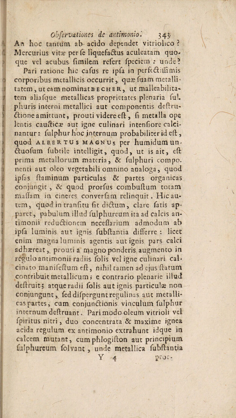 An hoc tantum ab’ acido dependet vitriolico ? Mercurius vit# perfe liquefadus aculeatam quo¬ que vel acubus firmlem refert fpeciem .* unde? Pari ratione hic cafus re ipfa in perfodi i (limis corporibus metallicis occurrit, quse-fuam metalli« tatem, uteamnominatBECHER, ut malleabiiita** f tem aliafque metallicas proprietates plenaria fui, phuris interni metallici aut componentis dcftru- dioneamittunt, prouti videre eft, fi metalla ope lentis caufticae aut igne culinari intenliore ca lci- nantur: fulphur hoc internum probabiliter id efo, quod albertus magnus per humidutn un< duofum fubtile intelligit, quod, ut is ait, eft prima metallorum materia, &amp; fulphuri compo. nenti aut oleo vegetabili omnino analoga, quod ipfes flaminum particulas &amp; partes organicas conjungit , quod prorfus combuflum totam mafoam in cineres converfam relinquit. Hic au¬ tem, quod in tranfitu (it didum , clare fatis ap^ paret, pabulum illud fulphureum ita ad calcis an- tiaionii redudionem neceilanum admodum ab ipfa luminis aut ignis fubflamia differre : licet enim magna luminis agentis aut ignis pars calci adhaereat, pro ut i a magno ponderis augmento in reguloantimonii radiis folis vei igne culinari cal* cinato manifeflum eft, nihil tamen ad ejus-ftaturti contribuit metallicum i e contrario plenarie illud definiit s atque radii folis aut ignis particulse non conjungunt , feddifperguntregulinas aut metalli¬ cas partes, cum conjundionis vinculum fulphur internum deftruant. Pari modo oleum vitrioli vei fpiritus nitri, duo concentrata &amp; maxime ignea acida regulum ex antimonio extrahunt idque ira calcem mutant, cumphlogifoon aut principium fulphureum folvant , unde metallica fubfiantia Y 4 pror- 1 / ■. . • ^ \ \ /