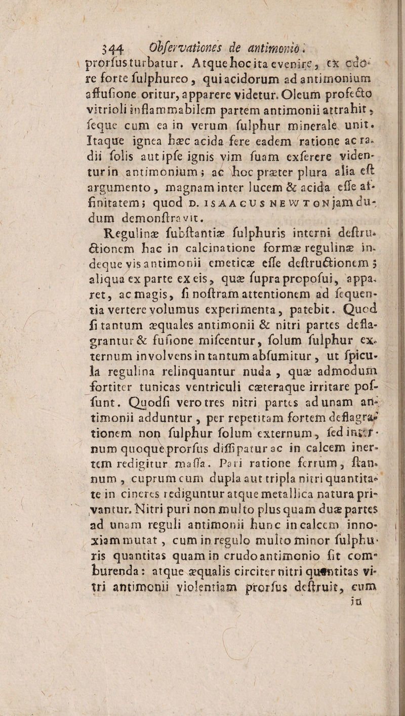 r prorfus turbatur. Atque hoc ita evenire, ex cd&amp; re forte fuiphureo, qui acidorum ad antirnonium affufione oritur, apparere videtur» Oleum profecto vitrioli inflammabilem partem antimonii attrahit 5 feque cum ea in verum fulphur minerale unit. Itaque ignea h^c acida fere eadem ratione aera, dii folis aut ipfe ignis vim fuam exferere viden- turin antimoninmi ac hoc praeter plura alia eft argumento , magnam inter lucem 3c acida eile af¬ finitatem j quod d. isaacus newtonjamdu- dum demonftravit. Regulinae fubftafttiae fulphuris interni deftru* itionem hac in calcinatione formae regulinse in» deque vis antimonii emeticae efle deftru&amp;ionem 5 aliqua ex parte ex eis , qnx fuprapropofui, appa» jet, ac magis, fi noftram attentionem ad fequen- tia vertere volumus experimenta, patebit. Qucd fi tantum aquales antimonii &amp; nitri partes defla¬ grantur &amp; fufione mifcentur, folum fulphur ex», ternum involvens in tantum abfumitur , ut fpicu- la regulina relinquantur nuda , quse admodum fortiter tunicas ventriculi eaeteraque irritare pof- funt. Quodfi vero tres nitri partes ad unam an¬ timonii adduntur , per repetitam fortem deflagrat tionem non fulphur folum externum, fedi&amp;utr- miro quoqueprorfus diffipaturac in calcem iner¬ tem redigitur maffa. Pari ratione ferrum, ftan* num , cuprum cum dupla aut tripla nitri quantita* te in cineres rediguntur atque metallica natura pri- ,vantur. Nitri puri non multo plus quam dux partes ad unam reguli antimonii hunc in calcem inno¬ xiam mutat , cum in regulo multo minor fulphii’ ris quantitas quam in crudoantimonio fit com° burenda: atque aequalis circiter nitri qutntitas vi¬ tri antimonii violentiam prorfus deftruit, cum m