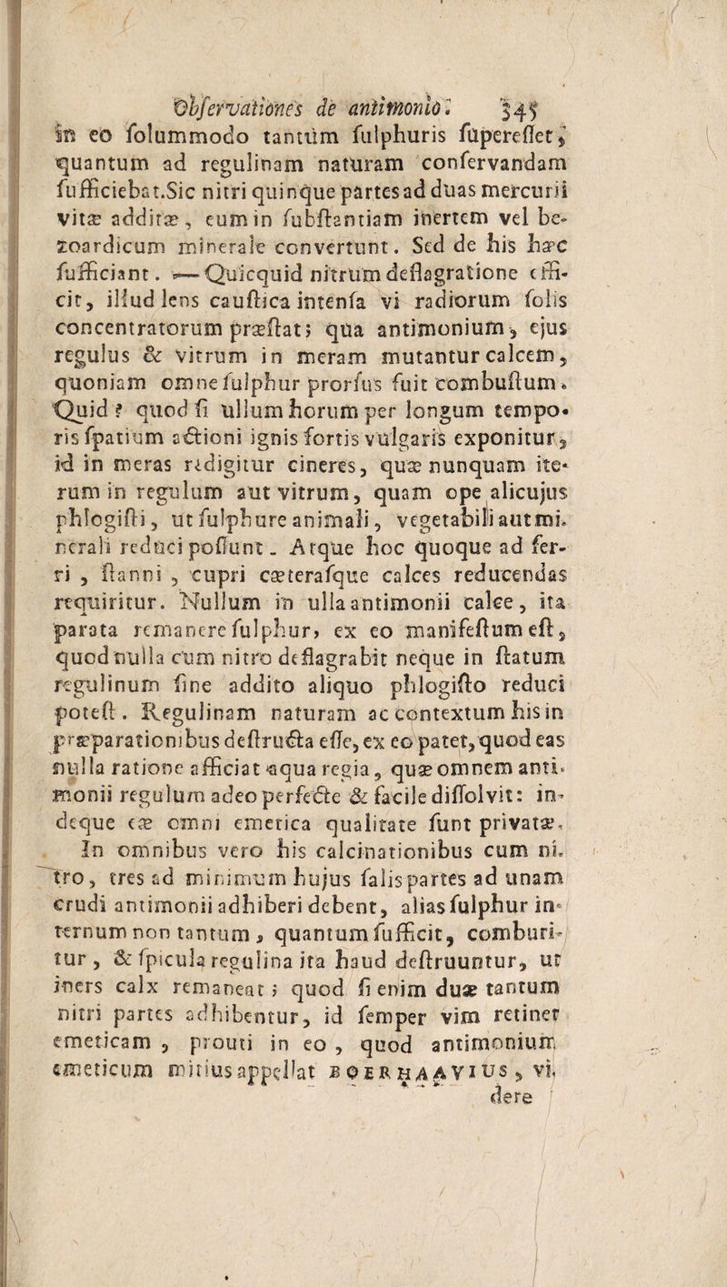 / 7 ■ ■ ■ ( . Obfervationes de anllmonlo» 345 §B eo folummodo tantiim fulphuris fllperedet * quantum ad regulirtam naturam confervandam fufficiebat.Sic nitri quinque partes ad duas mercurii vitse addite, eum in fiubdantiam inertem vel be» zoardlcum minerale convertunt. Sed de bis ha?c diffidant. Quicquid nitrum deflagratione effi¬ cit, illud lens caudica intenfa vi radiorum (olis concentratorum prsedat 5 qua antimoniufn, ejus regulus & vitrum in meram mutantur calcem, quoniam omnebilphur prorfus fuit eombuduim Quid ? quod fi ullum horum per longum tempo¬ ris fpatium s&ioni ignis fortis vulgaris exponitur 3 id in meras redigitur cineres, quae nunquam ite* rum in regulum aut vitrum, quam ope alicujus phlogidi, ut fulph ure animali, vegetabili aut mi* ncrali reduci poliunt. Atque boc quoque ad fer¬ ri , fla nui , cupri cseterafque calces reducendas requiritur. Nullum in ulla antimonii calce, ita parata remanere fulphur» ex eo manifedum ed5 quod nulla cum nitro deflagrabit neque in datum regulinum fine addito aliquo pblogido reduci poted . Regulinam naturam ac contextum bis in prrparationibusdedru&a ede, ex eo patet, quod eas nulla ratione afficiat *aqua regia 9 quse omnem anti* monii regulum adeo perfere & facile didolvit: in- ckque tx omni emetica qualitate funt privata?. In omnibus vero bis calculationibus cum ni. Tro, tres ad minimum hujus falis partes ad unam crudi antimonii adhiberi debent, aliasfulpbur in¬ ternum non tantum j, quantumfufficit, comburi¬ tur, & (picula regufina ita haud dedruuotur, ur iners calx remaneat? quod fi enim duse tantum nitn partes adhibentur, id feroper vim retinet emeticam , prouti in eo , quod antimonium emeticum mitius appellat b qer h Vius, vi, dere 1 ' ' ’r I / /