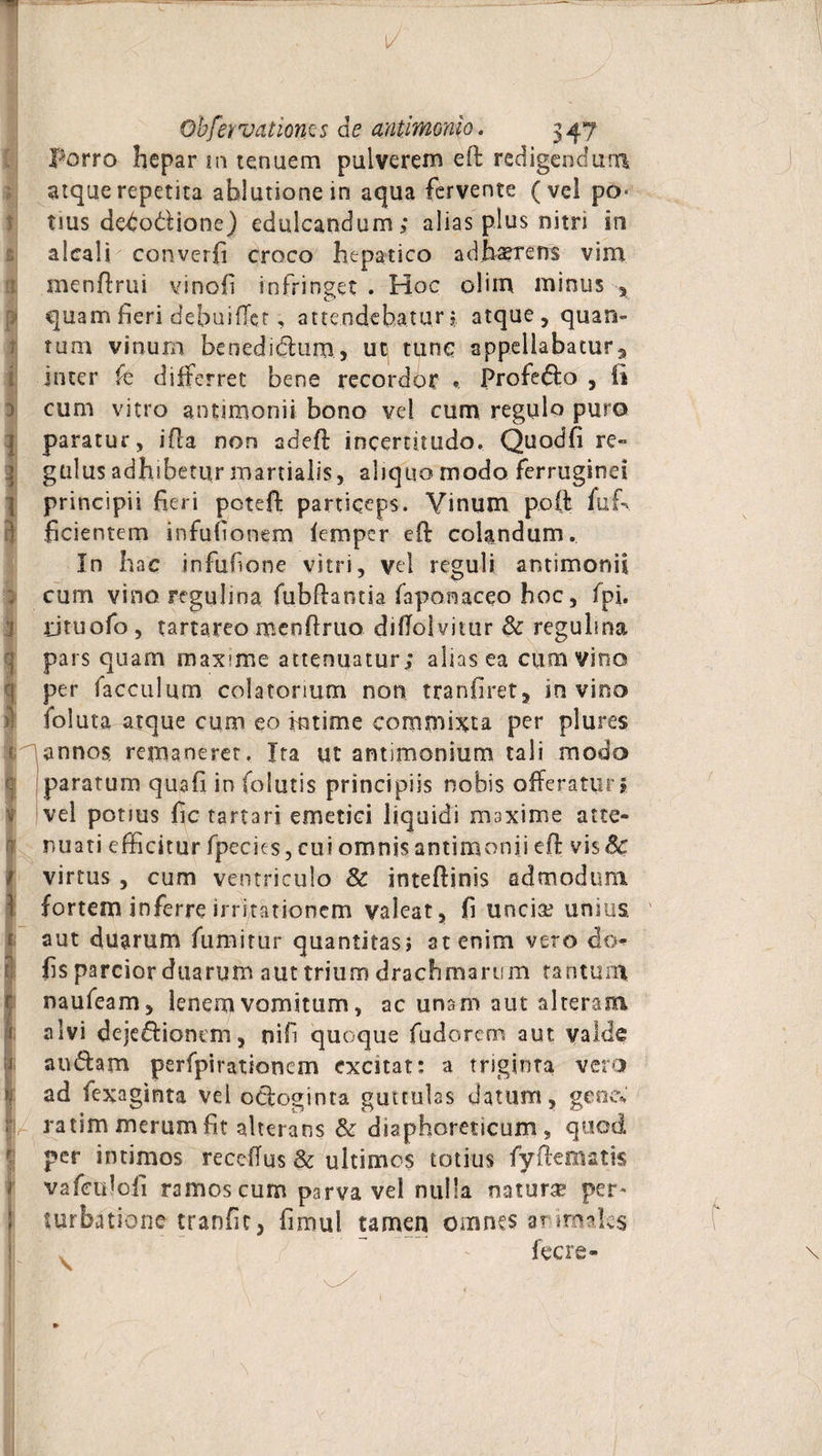1/ Obfervatioms de antlmonio. 347 porro hepar m tenuem pulverem eft redigendum atque repetita ablutione in aqua fervente (vel po¬ tius debodione) edulcandum; alias plus nitri in alcali converfi croco hepatico adhaerens vim menftrui vincli infringet . Hoc olim minus x quam heri debuiflct, attendebatur; atque, quan¬ tum vinum benedidtim, uti tunc appellabatur, inter fe differret bene recordor *. Profedo , (i cum vitro antimonii bono vd cum regulo puro paratur, i fla non adeft incerutudo. Quodfi re¬ gulus adhibetur martialis, aliquo modo ferruginei principii fieri potefi: particeps. Vinum poft fuf> fidentem infufionem femper eft colandum. In hac infufone vitri, vd reguli antimonii cum vinoregulina fubftantia faponaceo hoc, fpf ijtuofo , tartareo menftruo diflolvitur & regulina pars quam maxime attenuatur; alias ea cum vino per facculum colatonum non tranfiret, in vino ioluta atque cum eo kitime commixta per plures annos, remaneret. Ita ut antimonium tali modo c paratum quafi in folutis principiis nobis offeratur j vel potius fic tartari emetici liquidi maxime atte¬ nuati efficitur fpecies, cui omnis antimonii eft vis Sc virtus , cum ventriculo 8c inteftinis admodum i fortem inferre irritationem valeat, fi uncia: unius, aut duarum fumitur quantitas? at enim vero do- fis parcior duarum aut trium drachmarum tantum naufeam, lenem vomitum, ac unam aut alteram alvi deje&ionem, nif quoque fudorcm aut valde audam perfpirationem excitat: a triginta vero ad fexaginta vel odoginra guttulas datum, gene* ; ratim merum fit alterans & diaphoreticum, quod per intimos recefius Sc ultimos totius fyftematis vafeuloii ramos cum parva vel nulla natura? per* turbatione tranfic, fimul tamen omnes arirmfes • v , ' ' fecre-