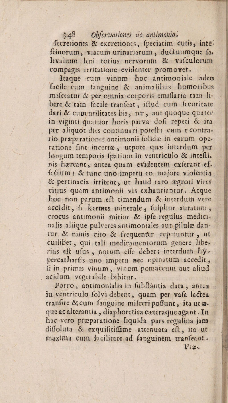 feeretiones & excretioncs, fpeciatim cutis, inte* irinorum, viarum urinariarum , dudtuumque fa* livalium leni totius nervorum & vafculorum compagis irritatione evidenter promovet. Itaque cum vintim hoc antimoniale adeo facile cum (anguine & animalibus humoribus mifceatur <k per omnia corporis emidaria tam li¬ bere & tam facile tranfeat , illud cum fecuritate dari & cum utilitates bis, ter, aut quoque quater in viginti qtiatuor horis parva' doli repeti & ita per aliquot dies continuari potefli cum e contra¬ rio prsparationts antirnonii folidae in earum ope¬ ratione fiot incertae , utpote quae interdum per longum temporis fpatium in ventriculo & intellu nis haereant, antea quam evidentem exierant ef- fedium j & tunc uno impetu eo majore violentia & pertinacia irritent, ut haud raro ^groci vires7 citius quam antirnonii vis exhauriantur. Atque hoc non parum eft timendum & interdum vere accidst, fi hermes minerale, fulphur auratum, crocus antirnonii mitior & ipfe regulus medici¬ nalis aliique pulveres antimoniales aut pilulae dan- tur & nimis cito Sc frequenter repetuntur , ut cuilibet, qui tali medicamentorum genere libe¬ rius eft ufus , notum elle debet 5 interdum hy- percatharhs uno impetti nec opinatum accedit, ii in primis vinum, vinum pomaceum aut aliud acidum vegetabile bibitur. Porro, antimonialia in fubftantia data, antea iu ventriculo folvi debent, quam per vafa ladka tranfire fircum fanguine mifceri poflunt, ita ut as¬ que ac alterantia , diaphoretica caeteraque agant. In hac vero praeparatione liquida pars reguli na jam diffoluta & exquifitiilime attenuata eft, ita ut maxima cum facilitate ad fanguinem tranfeaot <