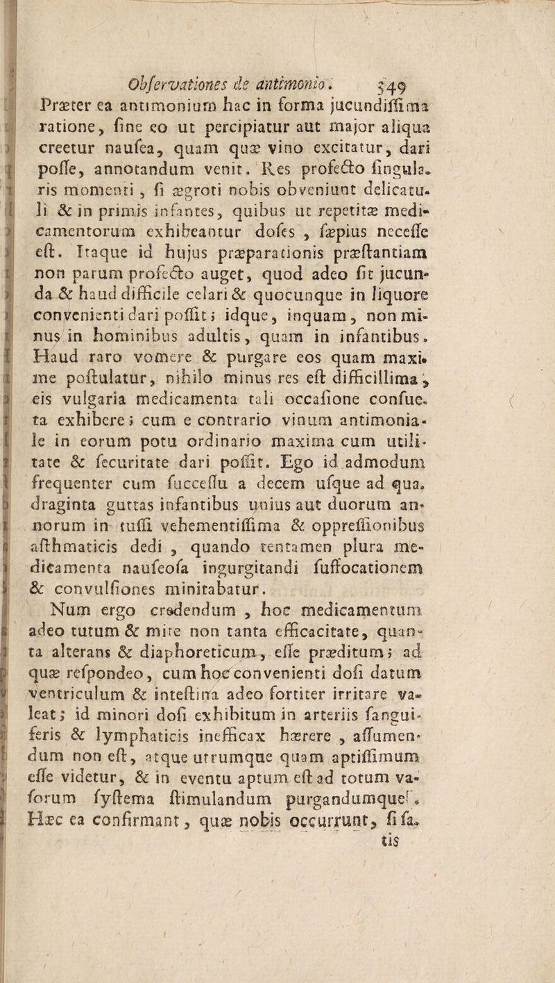 V. Obfervationes de antimonio. 549 Praeter ea antiraoniurn hac in forma jucundiflima ratione, fine eo ut percipiatur aut major aliqua creetur naufea, quam quae vino excitatur, dari polle, annotandum venit. Res profedo lingula, ris momenti , f aegroti nobis obveniunt delicata- li Sc in primis infantes, quibus ut repetitae medi¬ camentorum exhibeantur dofes , /«pius nccefe efi:. Itaque id hujus praeparationis praeflantiam non parum profedto auget, quod adeo fit jucun¬ da Sc haud difficile celari Sc quocunque in liquore convenienti dari pofllt i idque, inquam, non mi» mis in hominibus adultis, quam in infantibus. Haud raro vomere Sc purgare eos quam maxi* ane poftulatur, nihilo minus res eit difficillima * 3 eis vulgaria medicamenta tali occafione confue- ta exhibere > cum e contrario vinum antimonia- le in eorum potu ordinario maxima cum utili» tate Sc fecuritate dari poliit. Ego id admodum frequenter cum fuccefiu a decem ufque ad qua. draginta guttas infantibus ipiius aut duorum an» 1 norum in tufli vehementilfima Sc oppreflionibus aiflhmaticis dedi , quando tentamen plura me¬ dicamenta naufeofa ingurgitandi fuffocationem Sc convulfiones minitabatur. Nam ergo credendum , hoc medicamentum adeo tutum Sc mire non tanta efficacitate, quan¬ ta alterans Sc diaphoreticum-, ellc praeditum? ad quae refpondeo, cum hoc convenienti doli datum ventriculum Sc inteftma adeo fortiter irritare va® Jeat; id minori dofi exhibitum in arteriis fan^ui* teris Sc lymphaticis inefficax haerere , aflurnen* dum non eft, atque utrumque quam aptiflimum die videtur, Sc in eventu aptum eftad torum va» forum fyftema famulandum purgandumque* - Hsec ea confirmant, quas nobis occurrunt ? fifa* tis /