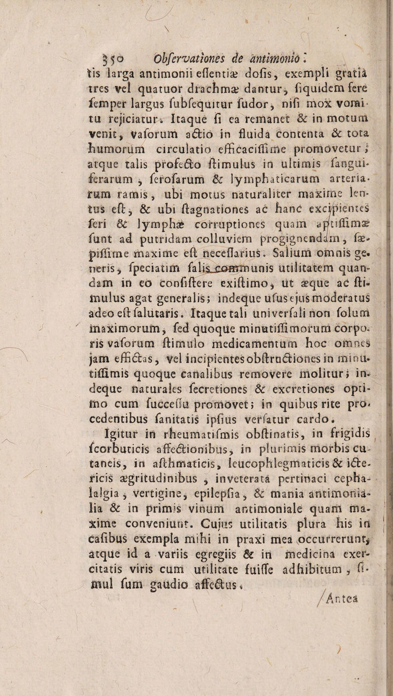\ 3 5 o Obfervationes de antimonio l tis larga antimonii edentia? dolis, exempli gratia tres vel quatuor drachma? dantur, fiquidem fere fero per largus fubfeqmtur fudor, nifi mox vomi- tu rejiciatur - Itaque fi ea remanet Se in motum venit, vaforum adio in fluida contenta &amp; tota humorum circulatio efficaciffnne promovetur; atque talis profedo fiimulus in ultimis fangui- ferarum , ferofarum Se lymphaticarum arteria* rum ramis, ubi motus naturaliter maxime len¬ tus dl, Sc ubi fiagnationeS ac hanc excipientes feri oc lymphat corruptiones quam yptiffima? funt ad putridam colluviem progignendam, fae«* pifiime maxime efl neceflarius. Salium omnis ge¬ neris, fpeciatim falincommunis utilitatem quam dam in eo confidere exiftimo* iit aeque aC di- mulus agat generalis; indeque ufus ejus moderatus adeo efl falucaris. Itaque tali univerfali non folum maximorum, fed quoque minutifilmorum corpo. ris vaforum dimulo medicamentum hoc omnes jam effidas, vel incipientesobdradiones in minti* tiflimis quoque canalibus removere molitur; in¬ deque naturales fecretiones Se excretiones opti¬ mo cum fuccedu promovet; in quibus rite pro* cedentibus fanitatis ipfius verfatur cardo. Igitur in rheumatifmis obdinatis, in frigidis ( fcorbuticis affedionibus, in plurimis morbis cu taneis, in adhmaticis, leucophlegmatias &amp; ide- ricis aegritudinibus , inveterata pertinaci cepha¬ lalgia , vertigine, epilepfia, Sc mania antimonii- lia Se in primis vinum antirnoniale quam ma¬ xime conveniunt. Cujus utilitatis plura his in cafibus exempla mihi in praxi mea .occurrerunt^ atque id a variis egregiis Sc in medicina exer¬ citatis viris cum utilitate fuide adhibitum , fi* mul fum gaudio affe&amp;us* /Antea )