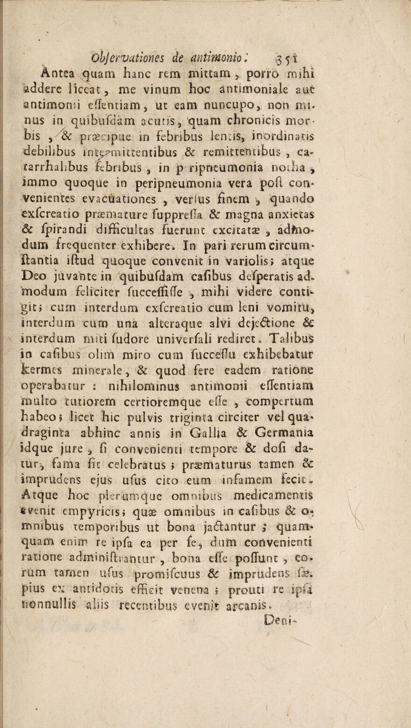 Antea quam hanc rem mittam * porro mihi addere liceat, me vinum hoc antimoniale aut antimomi eflemiam, ut eam nuncupo, non ira. nus in quibufdam acutis, quam chronicis mor¬ bis , 'hc prsecipue in febribus lentis, inordinatis debilibus intynrmtentibus &amp; remittentibus , ca- tarrhalibus febribus, in p r i pneumonia 'notha * immo quoque in peripneumonia vera pofi con¬ venientes evacuationes , verius finem , quando cxfcreatio pnemature fupprefia &amp; magna anxietas Sc fpirandi difficultas fuerunt excitatse , adfeio- dum frequenter exhibere» In pari rerum circum¬ dantia iftud quoque convenit in variolis; atque Deo juvante in quibufdam cafibus defperatis ad» modum feliciter fuccefihle , mihi videre conti¬ git i cum interdum exfereatio cum leni vomitu, interdum cum una alteraque alvi deje&amp;ione Sc interdum miti fudore univerfali rediret» Talibus in cafibus ohrh miro cum fucceffu exhibebatur kermes minerale, &amp; quod fere eadem ratione operabatur : nihilominus antimomi eflentiam multo tutiorem certioremque efie , compertum habeo? /licet hic pulvis triginta circiter vel qua» draginta abhinc annis in Galha Sc Germania idque jure , fi convenienti tempore &amp; dofi da¬ tur, fama fit celebratus ? prserrlaturus tamen &amp; imprudens ejus ufus cito eum infamem fecit - Atque hoc plerumque omnibus medicamentis fi venit empyrias» quse omnibus in cafibus 8c 0« mnibus temporibus ut bona jadlantur > quam¬ quam enim re ipfa ea per fe, dum convenienti ratione adminifh antixf , bona effe pofTunc , eo¬ rum tamen ufus promifcuus 3c imprudens fb. pius ex antidotis effidt venena 1 prouti re ipfa nonnullis alus recentibus evenit arcanis» eo?-