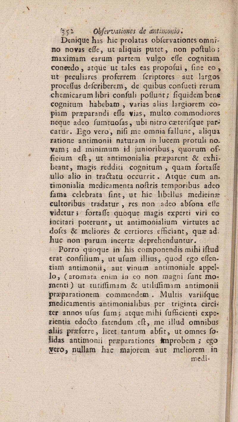 r? 5' 2, Obfervationes de antimmiiu. Denique has hic prolatas obfervationes omni¬ no novas ede, ut aliquis putet, non podulo; maximam earum partem vulgo efTe cognitam comstdo, atque ut tales eas propofui , fine eo, ut peculiares proferrem fcriptores aut largos procedas defcriberem, de quibus confueti rerum chemicarum libri confuli poduot; fiquidembene cognitum habebam , varias alias largiorem co¬ piam praeparandi efTe vias, multo commodiores neque adeo furamofas, ubi nitro csetenfque par» catur. Ego vero, nifi me omnia fallunt, aliqui ratione antimonii naturam in lucem protuli no~ varo> ad minimum id junioribus, quorum of¬ ficium eft, ut antknonialia pr^parent &amp; exhi¬ beant, magis redditi cognitum , quam fortalTe ullo alio in tradlatu occurrit . Atque cum an¬ timonialia medicamenta noftris temporibus adeo fama celebrata fint, ut hic libellus medieinse cultoribus tradatur , res non adeo abfona efle videtur; fortafTe quoque magis experti viri eo incitari poterunt, ut antimonialium virtutes ac dofes &amp; meliores &amp; certiores efficiant, quae ad. huc non parum incerta deprehenduntur. Porro quoque in his componendis mihi iftud erat confilmm , ut ufum illius, quod ego e den¬ tiam antimonii, aut vinum antirnoniale appel¬ lo , (aromata emm in eo non magni funt mo¬ menti) ut tutidimam Sc utilidlmam antimonii praeparationem commendem . Multis variifque medicamentis antimoniaiibus per triginta circi¬ ter annos ufus fum* atque mihi fufficienti expe¬ rientia edo£to fatendum efl:, me illud omnibus aliis praeferre, licet tantum abfit, ut omnes fo« lidas antimonii praeparationes improbem ; ego Sjero, nullam hac majorem aut meliorem in medi*