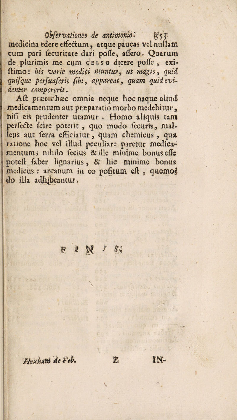 Obfervationes de antimonio « J medicina edere efferum * atque paucas vel nullam cum pari fecuritate dad pofle, adero. Quarum de plurimis me cum celso dicere polle, exi- flimo: his varie medici utuntur, ut magis, quid quifque perfuaferit fihi, appareat, quam quid evi¬ denter eompererit. Aft prseurhaec omnia neque hoc naque aliud medicamentum aut praeparatio morbo medebitur , iiifi eis prudenter utamur * Homo aliquis tam peffe<5fce fdre poterit , quo modo fecuris, mal¬ leus aut ferra efficiatur, quam chemicus, qua ratione hoc vel illud peculiare paretur medica* mentum > nihilo fecius &amp; ille minime bonus effe potell faber lignarius, &amp; hic minime bonus medicus: arcanum in eo pofititm eft , quomo* do illa adhibeantur. P &amp; f 54 ’ * o 'Httxhm % IN- /