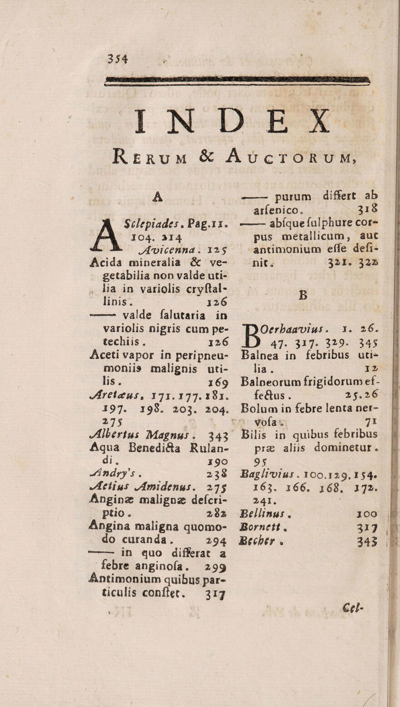INDEX Rerum &amp; Auctorum, A Scirpi ades. Pag.u. 104. 314 Avicenna „ 135 Acida mineralia &amp; ve¬ getabilia non valde uti¬ lia in variolis cryftal- linis. j 26 —- valde falutaria in variolis nigris cum pe- techiis. 126 Aceti vapor in peripneu- moniit malignis uti¬ lis. 169 Aretaus, 171.177.181. J97« 203. 204. 275 Alhertus Magnus. 343 Aqua Benedi^a Rulan- die 190 Andry's. 238 Actius Amidenus. 275 Anginas malignas defcri- ptio. 282 Angina maligna quomo¬ do curanda. 294 ~—■ in quo differat a febre anginofa. 299 Antimonium quibus par¬ ticulis conflet. 317 — purum differt ab arfenico. 3J^ —~ abfque fulphure cor¬ pus metallicum, aut antimonium effe defi¬ nit. Oerbaavius. 1. 2 6. 47- 3i7» 329* 345 Balnea in febribus uti¬ lia. 11 Balneorum frigidorum ef~ ij fe&amp;us. 25.26' Bolum in febre lenta ner» vofa4. 71 Bilis in quibus febribus pras aliis dominetur. 95 Baghvius. 100.129.154. 163. 166. 168. 172. 241. Bellinus. 100 Morncit. 317 Bfcber » 341 i'| Cr/-