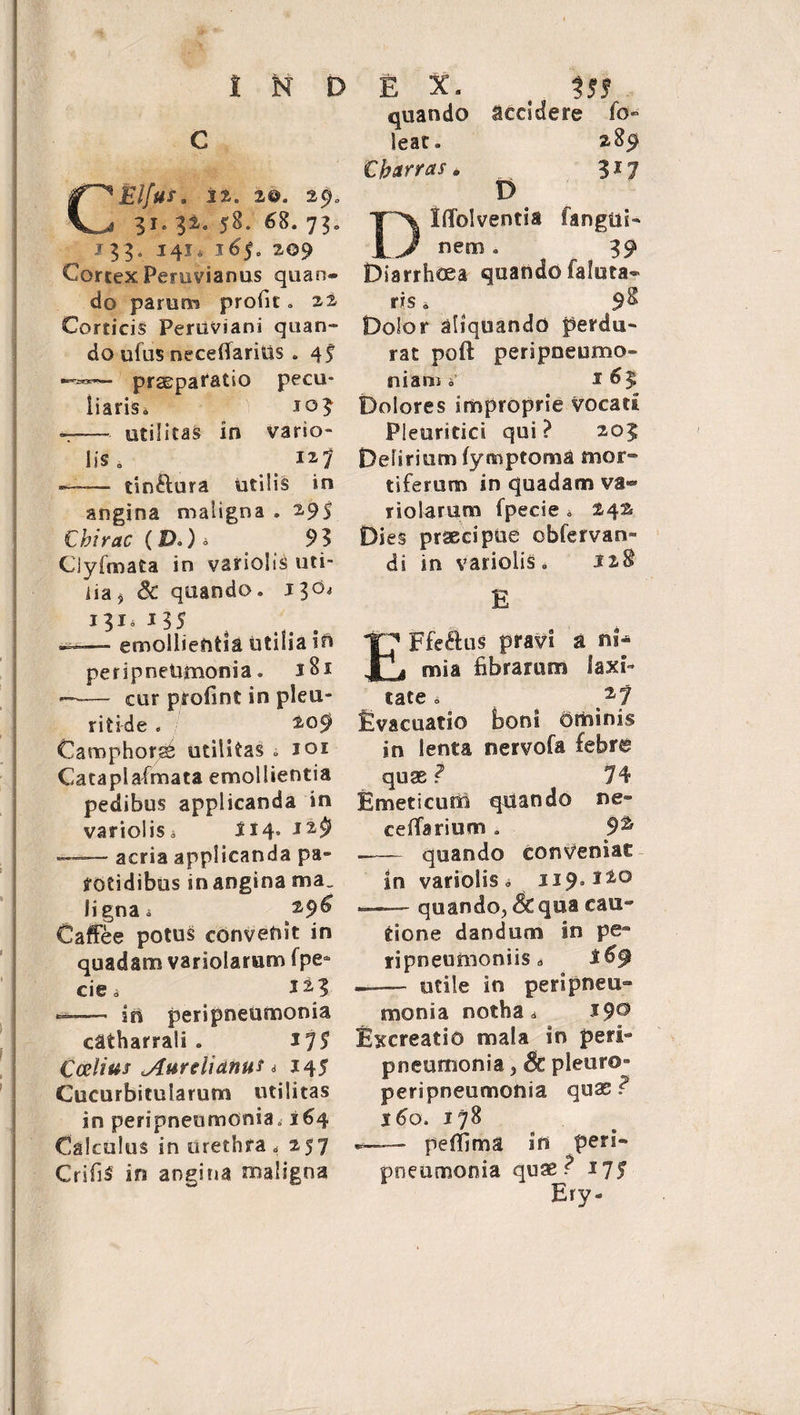 C CElfus. 22. x@. 29. 31. 32. 58. 68. 73. I33o 141. 3^5» 209 Cortex Peruvianus quan¬ do parum profic, 22 Corticis PeriiViani q 11 a n - do ufus neceflarius . 4f «”•»*— praeparatio pecu¬ liaris^ 303 —— utilitas in vario» lis 0 > i27 —— tin&amp;ura utilis in angina maligna . 295 Cbirac (D*) - 93 Ciyfmata in variolis uti¬ lia , 8c quando. 130* 131» 1 35 —- emollientia utilia in peripneUmonia. 181 —— cur ptofint in pleu¬ ritice . / 209 Camphor^ utilitas » ioi Cataplafmata emollientia pedibus applicanda in variolis* 314- ——— acria applicanda pa¬ rotidibus m angina ma. ligna a 296 Caffee potus convenit in quadam variolaram fpe* cie d ii? <=—— in peripneumonia catharrali . ir]$ Coelius Aurelianus * 345 Cucurbitularum utilitas in peripneumoniao 164 Calculus in urethra, 257 CrifiS in angina maligna quando accidere io- leat. 289 Cbarras. 317 D Dtflolventia fangtii- nem. 39 Diarrhoea quando faluta- ris. 9&amp; Dolor aliquando perdu¬ rat poli peripneumo- niam »* 163 Dolores improprie vocati Pleuritici qui? 203 Delirium fymptoma mor» tiferum in quadam va- rioSarum fpecie * 24^ Dies praecipue obfervan» di in variolis. 128 E EFfeftus pravi a ni¬ mia fibrarum laxi¬ tate i ^ 27 Evacuatio boni dminis in lenta nervofa febre quae ? 74 Emeticum quando ne» ceiTarium . 9% .- quando conveniat in variolis o 119.120 — quando, &amp; qua eae» tione dandum in pe- ripneumoniis» — utile in perlpneu- mons a notha * $9° Excreatio mala in peri» pneumonia., Sc pleor©- peripneumonia quae? s6o. 178 —-— peffima in peri¬ pneumonia quae? 175 Ery-