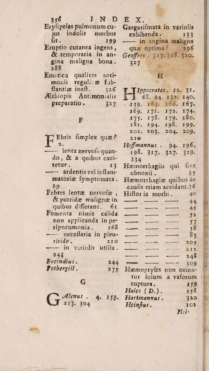 Eryfipelas pulmonum cu¬ jus indolis morbus Iit. 199 Eruptio cutanea ingens, Sc temporaria in an¬ gina maligna bona. 288 Fmttica qualitas anti- monii reguli se fub- Hantlse inefl. Aithiopis Antimonsalis preparatio* 327 Gargarifmata in variolis exhibenda» 133 •- in angina maligna qUas optima •/ 296 Ocofrqy : 3*7^18.320. 327 H H Ipp cerat es. 12. 31» 68. 94. 13?. 140. 159. 163. 166. 167. jp Ebris fimplex quae ? —-— lenta nervofh quan¬ do, &amp; a quibus exci¬ tetur. 13 ~ ardentis vel inflam¬ matoriae fymptemata. 29 Febres lentae nervofae , <&amp; putridae malignae in quibus differant. 61 Fomenta nimis calida non applicanda in pe* . ripneumonia. 168 —— neceflaria in pieu- ritide. 210 «=—— in vari olis utilia . jyr. 178. 194. 203. 172. 179. 198. 204. 174« 180. 19 9- 209. 169. J75. 181. 202. 21© Hojfm&amp;nnus . 198. 317. 234 Hasmorrhagiis qui fine obnoxii . 3 5 Haemorrhagiae quibus de caufis etiam accidant.3 6 94. 327- 196= 329. Hiftor ia morbi 243 _ breindius, fothergill. 244 275 G Jilenus . 213. 304 4* i 59. ruptura. Hales ( D.). liari mannus. Heinfius. Ii Haemoptyfes non oriun¬ tur folum a vaforum .15^ 320 102 Heb