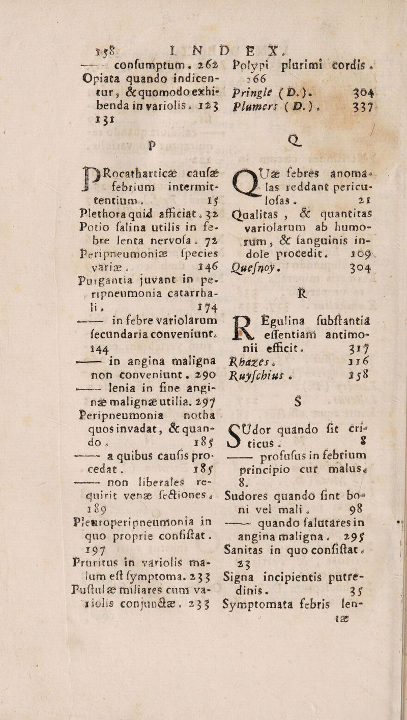 -— confumptum. 262 Polypi plurimi cordis « Opiata quando indicen- ?66 tur s & quomodo exhi- pringie (£>.). 3 ©4 benda in variolis . i % l Plumers (£>.)* 337 PRocatharticss caufae ^XtJas febres anoma» febrium intermit- yj? las reddant pericu- tentium, 17 lofas. 21 Plethoraquhd afficiat»32 Qualitas , Sc quantitas Potio falina utilis in fe- variolarum ab humo- bre lenta nervofa . 72 rum s Sc fanguinis in- Peripneumonice fpecies dole procedit* 1&9 varice, 146 Quefnoy. 3°4 Purgantia juvant in pe- ripneutnonia catarrha- R lia 174 --in febre variolarum feettndaria conveniunt, 144 —— in angina maligna non conveniunt. 290 --lenia in fine angi¬ na maiignaButilia. 297 Peripneumonia notha quos invadat, Aquan¬ do, 185 -—- a quibus caufis pro- cedat. 185* —— non liberales re¬ quirit venae fediones* 1 89 Plefiroperipneumonia in quo proprie eonfiftat. J97 Pruritus in vario! iS ma¬ lum eff fymptoma. 233 Pufful ae miliares cum va- siulis con/undaz. 233 REgulina fubffauti^ effentiam antimo- nii efficit. 317 pbates * J{uyfcbiu£» 2j8 $ SUdor quando fit crn ticus * ^ - profufus in febrium principio cuf malus« 80 Sudores quando fint bcM ni vel mali . 98 -quando falutares in angina maligna. 29^ Sanitas in quoconfiffat. Signa incipientis putre¬ dinis. 3 S Symptomata febris len- ix j