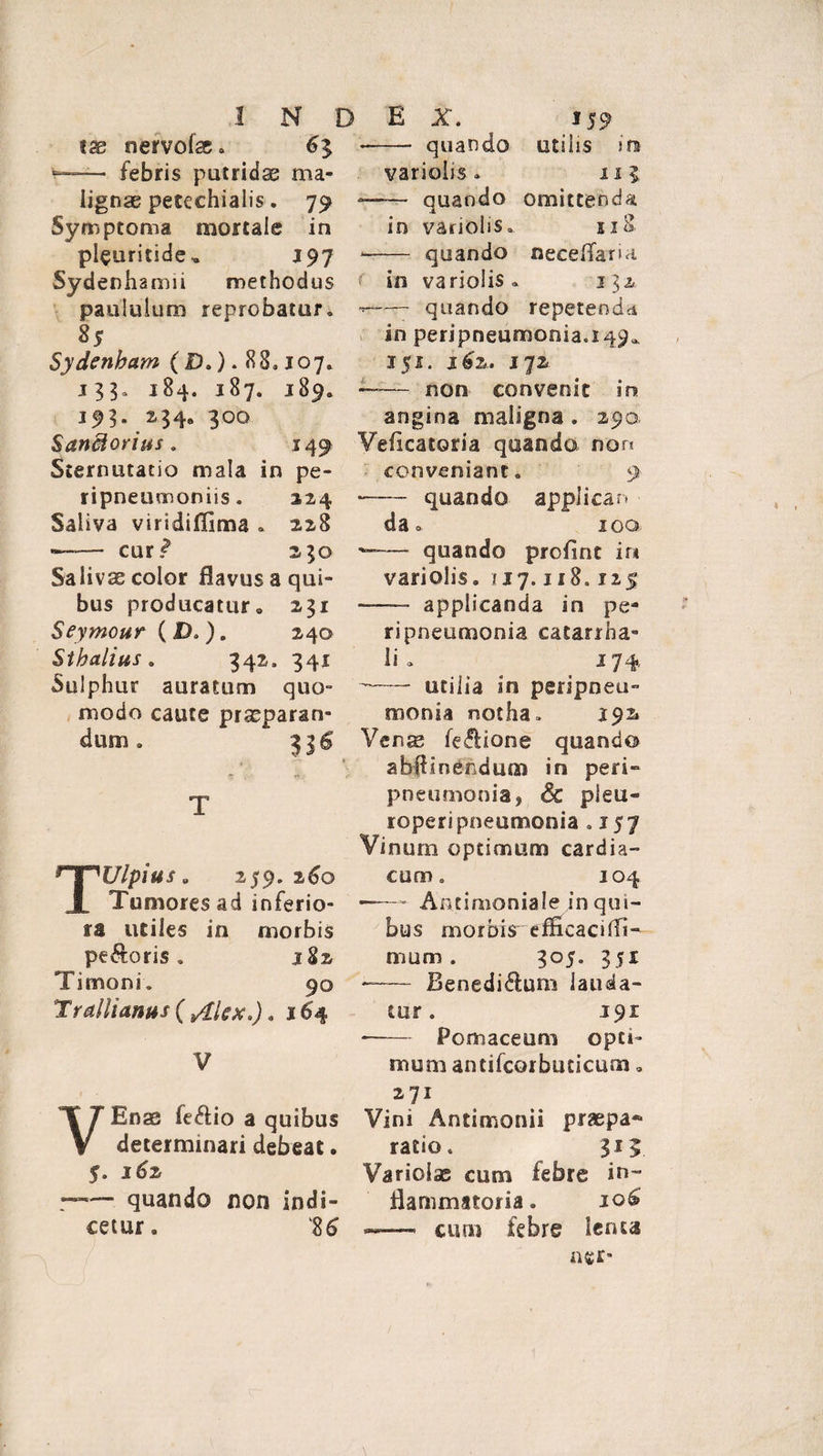 INDEX. 159 tse nervofae. 63 •—— febris putridae ma¬ lignae petechialis. 79 Symptoma mortale in pleuritide, 197 Sydenhamii methodus paululum reprobatur» 85 Sydenham (D.). 88.107» 133» 184. 187. 189» 193. 234, 300 Sanffiorius. 149 Sternutatio mala in pe- ripneumoniis. 3.24 Saliva viridiflima . 228 —— cur? 230 Saliva color flavus a qui¬ bus producatur» 231 Seymour ( D. ). 240 Sthalius. 342. 341 Sulphur auratum quo¬ modo caute praeparan¬ dum . 31$ T TUlpius 8 259.260 Tumores ad inferio¬ ra utiles in morbis pecoris. 182 Timoni» 90 Trallianus ( silex.). 16'4 V VEnae feftio a quibus determinari debeat. 5. 162 r— quando non indi¬ cetur. 8 6 ——- quando utilis in variolis . 111 — quando omittenda in variolis. 518 *-quando neceffaria. ( in variolis» 132 ——— quando repetenda in peripneumonia.149*. 151. i 62. 172 —— non convenit in angina maligna . 290 Veiicatoria quando nor? conveniant. 9 —— quando applican da. 100 ■—— quando profinc in variolis. 117.118.125 ——- applicanda in pe- ripneumonia catarrha- li • 174 --utilia in peripneu- monia notha» 192» Vense fe&amp;ione quando abffinendum in peri» pneumonia, &amp; pleu» roperipneumonia .157 Vinum optimum cardia¬ cum o 104 -- Antimoniale in qui¬ bus morbis-efficacifli- mam, 305. 351 -— Benedi&amp;um lauda¬ tur . 191 --Pomaceuni opti¬ mum antifcorbuticum» Vini Antimonii praepa¬ ratio. 315 Variolae cum febre in¬ flammatoria . 106 ——- cum febre lenta