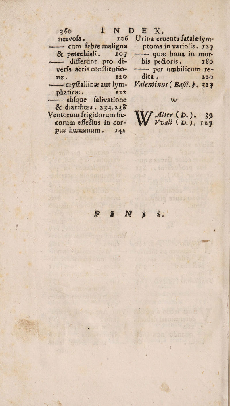 nervofa. 106 Urina cruenta fatalefym*’ — cum febre maligna ptoma in varioiis. 127 & petechiali. ioy •—— differunt pro di- verfa aeris conflitutio- ne. jio — cryftallinae aut lym¬ phaticae, 144 -- abfque falivatione 8t diarrhoea. 234.2,38* Ventorum frigidorum fic- corum effe&us in cor¬ pus humanum, 141 - quae bona in mor¬ bis pe&oris. j8o -- per umbilicum re- dita * 220 Valentinus ( Bajil, $ * 31 f w Alter 3$ Kw// (&, )> 1%*$