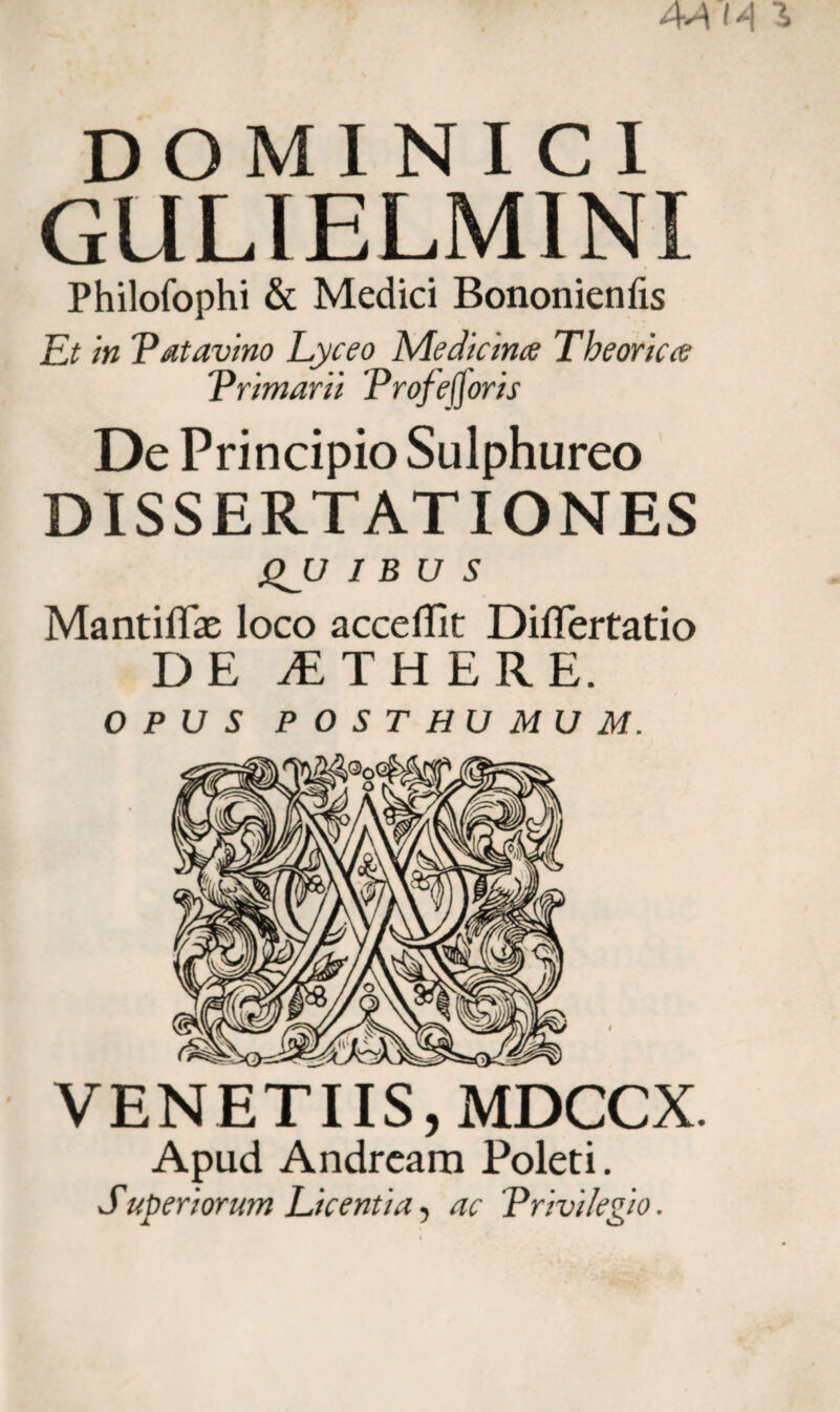 DOMINICI GULIELMINI Philofophi & Medici Bononienfis Et in Patavino Lyceo Medicina Theorica V rimar ii Proferor is De Principio Sulphureo DISSERTATIONES gJJ IBUS MantiflEe loco accedit Diflertatio DE jETHERE. OPUS POSTHUMUM. VENETUS, MDCCX. Apud Andream Poleti. Superiorum Licentia, ac Privilegio.
