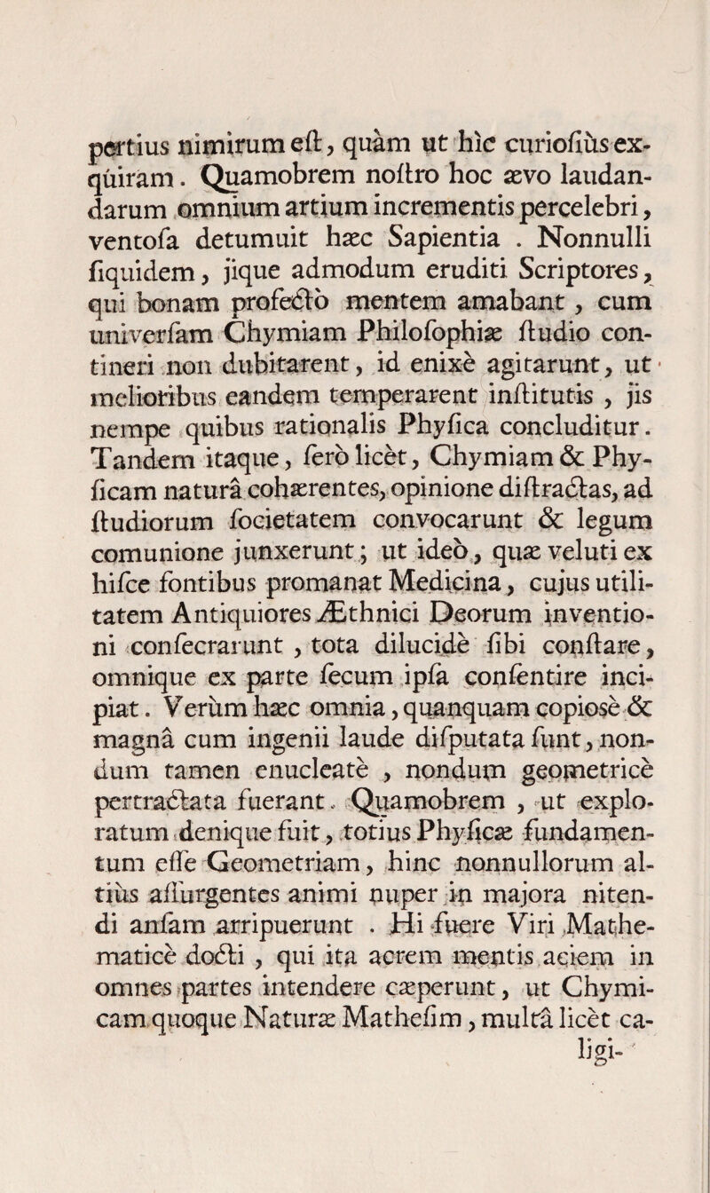 pertius nimirum eft, quam ut hic curiofius ex¬ quiram . Quamobrem noitro hoc aevo laudan¬ darum omnium artium incrementis percelebri, ventofa detumuit haec Sapientia . Nonnulli fiquidem, jique admodum eruditi Scriptores, qui bonam profecto mentem amabant, cum univerfam Chymiam Philofophiae iludio con¬ tineri non dubitarent, id enixe agitarunt, ut melioribus eandem temperarent inftitutis , jis nempe quibus rationalis Phyfica concluditur. Tandem itaque, fero licet, Chymiam &Phy- ficam natura cohaerentes, opinione diftrattas, ad lludiorum focietatem convocarunt & legum comunione junxerunt; ut ideo, quaevelutiex hifce fontibus promanat Medicina, cujus utili¬ tatem Antiquiores iEthnici Deorum inventio¬ ni confecrarunt , tota dilucide libi conflare, omnique ex parte lecum ipfa conlentire inci¬ piat . Verum haec omnia, quanquam copiose & magna cum ingenii laude difputatafunt,non- dum tamen enucleate , nondum geometrice pertractata fuerant, Quamobrem , ut explo¬ ratum denique fuit, totius Phyficte fundamen¬ tum die Geometriam, hinc nonnullorum al¬ tius affurgentes animi nuper in majora niten¬ di anfam arripuerunt . Hi fuere Viri Mathe¬ matice docli , qui ita acrem mentis aqiem in omnes partes intendere catperunt, ut Chymi- cam quoque Natura: Mathelim, multa licet ca- ligi-'