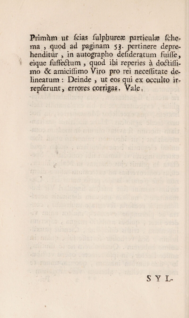 Primhtn ut fcias iulphureas particulas fche- ma , quod ad paginam 53. pertinere depre¬ henditur , in autographo defideratum fiiifle, eique fuflfedtum , quod ibi reperies a dodliffi- mo & amiciffimo Vi|*o pro rei necefiitate de- lineatum : Deinde > ut eos qui ex occulto ir« repferunt, errores corrigas, Vale.