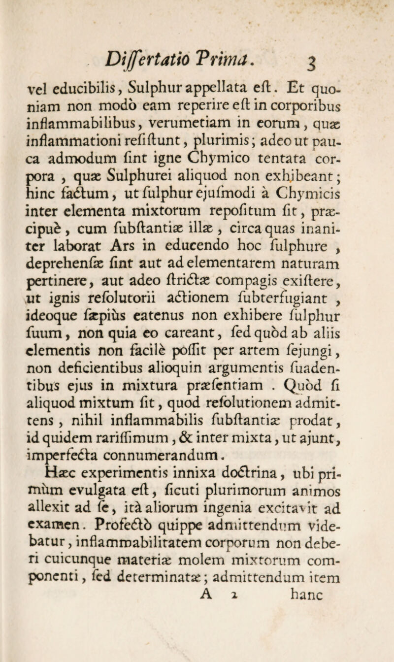 vel educibilis, Sulphur appellata eft. Et quo¬ niam non modo cam re perire e ft in corporibus inflammabilibus, verumetiam in eorum, quas inflammationi refl ftunt, plurimis; adeo ut pau¬ ca admodum fint igne Chymico tentata cor¬ pora , quas Sulphurei aliquod non exhibeant; hinc fadhim, ut fulphur ejufmodi a Chymicis inter elementa mixtorum repofitum fit, prae¬ cipui , cum fubftantiae illas , circa quas inani¬ ter laborat Ars in educendo hoc fulphure , deprehenfie fint aut ad elementarem naturam pertinere, aut adeo ftridtas compagis exiftere, ut ignis refolutorii adtionem fubterfugiant , ideoque fiepihs eatcnus non exhibere fulphur fuum, non quia eo careant, fed quod ab aliis clementis non facile poflit per artem fejungi, non deficientibus alioquin argumentis fuaden- tibus ejus in mixtura praefentiam . Quod fi aliquod mixtum fit, quod refblutionem admit¬ tens , nihil inflammabilis fubftantiae prodat, id quidem rariflimum, & inter mixta, ut ajunt, imperfedta connumerandum. Haec experimentis innixa dodlrina, ubi pri- xnhm evulgata eft, ficuti plurimorum animos allexit ad (e, it^aliorum ingenia excitavit ad examen. Profe&b quippe admittendum vide¬ batur , inflammabilitatem corporum non debe¬ ri cuicunque materias molem mixtorum com¬ ponenti , fed determinatae; admittendum item A 2 hanc
